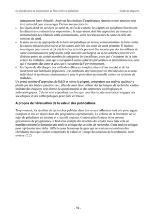 La planification de programmes de lutte contre le paludisme                          Guide du stagiaire


    manqueront leurs objectifs. Analyser les résultats d’expériences réussies et non réussies peut
    être instructif pour encourager l’action intersectorielle.
·   les façons dont les services de santé et, en fin de compte, les experts en paludisme fournissent
    les directives et mènent leur supervision ; la supervision doit être approchée en termes de
    renforcement des relations entre communautés, celle des travailleurs de santé et celle des
    services de santé.
·   la mise en œuvre appropriée de la lutte antipaludique au niveau communautaire, la lutte contre
    les autres maladies prioritaires et les autres activités des soins de santé primaire. Il faudrait
    investiguer pour savoir si (et où) de telles activités peuvent être menées par des travailleurs de
    santé communautaires polyvalents (déjà souvent surchargés) ou si ces activités peuvent être
    divisées parmi un certain nombre de catégories de travailleurs, ceux qui s’occupent de la lutte
    contre les maladies, ceux qui s’occupent d’autres activités préventives et promotionnelles, ceux
    qui s’occupent des gens et ceux qui s’occupent de l’environnement.
·   les façons de développer des méthodes efficaces, simples, sûres et bon marché et de les
    incorporer aux habitudes populaires ; ces méthodes devraient pouvoir être utilisées au niveau
    individuel et au niveau communautaire pour la protection personnelle contre les vecteurs de
    maladies.
Un grand nombre d’approches de R&D et même la plupart, comportent une analyse qualitative
plutôt que des études quantitatives ; elles devront donc utiliser des techniques de recherche variées
incluant des enquêtes sous forme de questionnaires et des approches sociologiques et
anthropologiques. Cela ne veut cependant pas dire que vous devrez nécessairement engager des
sociologues et des anthropologues pour faire ce travail.

A propos de l’évaluation de la valeur des publications

Trop souvent, les résultats de recherches publiées dans des revues influentes sont pris pour argent
comptant et mis en œuvre dans des programmes opérationnels. Le volume de la littérature sur le
sujet du paludisme est énorme et s’accroît toujours. Comme planificateur et/ou comme
gestionnaire de programmes, il faut tenir compte des résultats des études mais faire cela de
manière rationnelle demande une analyse critique des articles de recherche. Cette analyse critique
peut représenter une tâche difficile pour beaucoup de gens qui ne sont pas eux-mêmes des
chercheurs mais qui veulent comprendre la valeur et l’usage des résultats de la recherche. (voir
annexe 12.2)




                                                      - 94 -
 
