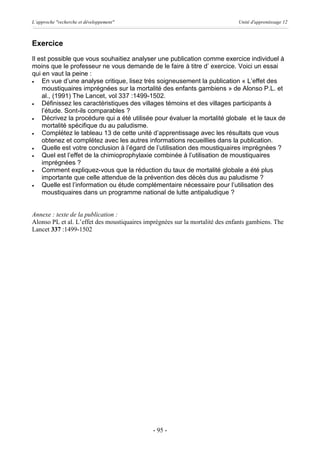 L’approche "recherche et développement"                                       Unité d'apprentissage 12



Exercice
Il est possible que vous souhaitiez analyser une publication comme exercice individuel à
moins que le professeur ne vous demande de le faire à titre d’ exercice. Voici un essai
qui en vaut la peine :
·   En vue d’une analyse critique, lisez très soigneusement la publication « L’effet des
    moustiquaires imprégnées sur la mortalité des enfants gambiens » de Alonso P.L. et
    al., (1991) The Lancet, vol 337 :1499-1502.
·   Définissez les caractéristiques des villages témoins et des villages participants à
    l’étude. Sont-ils comparables ?
·   Décrivez la procédure qui a été utilisée pour évaluer la mortalité globale et le taux de
    mortalité spécifique du au paludisme.
·   Complétez le tableau 13 de cette unité d’apprentissage avec les résultats que vous
    obtenez et complétez avec les autres informations recueillies dans la publication.
·   Quelle est votre conclusion à l’égard de l’utilisation des moustiquaires imprégnées ?
·   Quel est l’effet de la chimioprophylaxie combinée à l’utilisation de moustiquaires
    imprégnées ?
·   Comment expliquez-vous que la réduction du taux de mortalité globale a été plus
    importante que celle attendue de la prévention des décès dus au paludisme ?
·   Quelle est l’information ou étude complémentaire nécessaire pour l’utilisation des
    moustiquaires dans un programme national de lutte antipaludique ?


Annexe : texte de la publication :
Alonso PL et al. L’effet des moustiquaires imprégnées sur la mortalité des enfants gambiens. The
Lancet 337 :1499-1502




                                              - 95 -
 