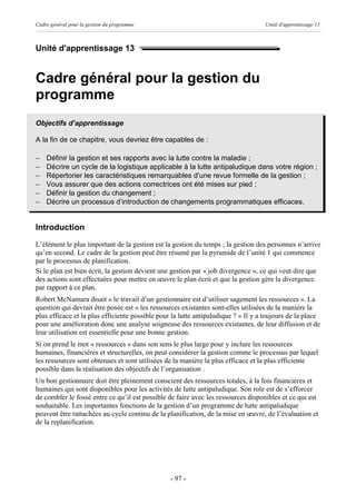 Cadre général pour la gestion du programme                                          Unité d'apprentissage 13



Unité d'apprentissage 13


Cadre général pour la gestion du
programme
Objectifs d’apprentissage

A la fin de ce chapitre, vous devriez être capables de :

-   Définir la gestion et ses rapports avec la lutte contre la maladie ;
-   Décrire un cycle de la logistique applicable à la lutte antipaludique dans votre région ;
-   Répertorier les caractéristiques remarquables d’une revue formelle de la gestion ;
-   Vous assurer que des actions correctrices ont été mises sur pied ;
-   Définir la gestion du changement ;
-   Décrire un processus d’introduction de changements programmatiques efficaces.


Introduction
L’élément le plus important de la gestion est la gestion du temps ; la gestion des personnes n’arrive
qu’en second. Le cadre de la gestion peut être résumé par la pyramide de l’unité 1 qui commence
par le processus de planification.
Si le plan est bien écrit, la gestion devient une gestion par « job divergence », ce qui veut dire que
des actions sont effectuées pour mettre en œuvre le plan écrit et que la gestion gère la divergence
par rapport à ce plan.
Robert McNamara disait « le travail d’un gestionnaire est d’utiliser sagement les ressources ». La
question qui devrait être posée est « les ressources existantes sont-elles utilisées de la manière la
plus efficace et la plus efficiente possible pour la lutte antipaludique ? » Il y a toujours de la place
pour une amélioration donc une analyse soigneuse des ressources existantes, de leur diffusion et de
leur utilisation est essentielle pour une bonne gestion.
Si on prend le mot « ressources » dans son sens le plus large pour y inclure les ressources
humaines, financières et structurelles, on peut considérer la gestion comme le processus par lequel
les ressources sont obtenues et sont utilisées de la manière la plus efficace et la plus efficiente
possible dans la réalisation des objectifs de l’organisation .
Un bon gestionnaire doit être pleinement conscient des ressources totales, à la fois financières et
humaines qui sont disponibles pour les activités de lutte antipaludique. Son role est de s’efforcer
de combler le fossé entre ce qu’il est possible de faire avec les ressources disponibles et ce qui est
souhaitable. Les importantes fonctions de la gestion d’un programme de lutte antipaludique
peuvent être rattachées au cycle continu de la planification, de la mise en œuvre, de l’évaluation et
de la replanification.




                                                 - 97 -
 
