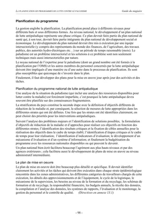 LA PLANIFICATION DE PROGRAMMES DE LUTTE CONTRE LE PALUDISME                             Guide du stagiaire


Planification du programme

La gestion englobe la planification. La planification prend place à différents niveaux pour
différents buts et sous différentes formes. Au niveau national, le développement d’un plan national
de lutte antipaludique représente une phase critique. Ce plan devrait faire partie du plan national de
santé qui, à son tour, devrait faire partie intégrante du plan national de développement social et
économique. Le développement du plan national devrait être mis à exécution par une équipe
intersectorielle (y compris des représentants du monde des finances, de l’agriculture, des travaux
publics, des autorités hydro-électriques etc…) sur un période de temps raisonnable (mois). Le
paludisme est un problème intersectoriel et les solutions à ce problème sont non seulement
techniques mais aussi intersectorielles par nature.
Le noyau national de l’expertise pour le paludisme (dont un grand nombre ont été formés à la
planification par l’OMS) et les autres membres du personnel concernés par la lutte antipaludique
doivent être impliqués d’une manière ou d’une autre dans le processus de planification. Ils sont
plus susceptibles que quiconque de s’investir dans le plan.
Finalement, il faut développer des plans pour la mise en œuvre jour après jour des activités et des
tâches.

Planification du programme national de lutte antipaludique
Une analyse de la situation du paludisme (qui inclut une analyse des ressources disponibles pour
lutter contre la maladie) est forcément imparfaite, c’est pourquoi la lutte antipaludique devra
souvent être planifiée sur des connaissances fragmentaires.
La stratification du pays constitue la seconde étape avec la définition d’objectifs différents de
réduction de la maladie et, par conséquent, la sélection de mesures de lutte appropriées dans les
différentes strates qui ont été définies. Une fois que les strates ont été identifiées clairement, on
peut choisir des priorités pour les interventions antipaludiques.
Suivent l’analyse des problèmes majeurs et l’identification de solutions possibles; la formulation
d’objectifs de réduction de la maladie et d’approches pour réaliser ces objectifs en fonction des
différentes strates; l’identification des résultats critiques et la fixation de cibles annuelles pour la
réalisation des objectifs dans le cadre de temps établi; l’identification d’étapes critiques et le cadre
de temps pour leur réalisation; l’identification d’indicateurs d’évaluation; le développement d’un
mécanisme d’évaluation et d’un système d’information; et finalement la budgétisation du
programme avec les ressources nationales disponibles ou qui peuvent le devenir.
Un plan national bien écrit facilitera beaucoup l’agrément aux plus hauts niveaux et par des
agences extérieures ; cela facilitera aussi le développement de plans de mise en œuvre au niveau
administratif intermédiaire.

Le plan de mise en oeuvre
Le plan de mise en oeuvre doit être beaucoup plus détaillé et spécifique. Il devrait identifier
clairement les activités et les tâches qui doivent être exécutées dans chaque strate épidémiologique
rencontrée dans les zones administratives, les différentes catégories de travailleurs chargés de cette
exécution, les détails des approvisionnements et de l’équipement, le cycle de la logistique, le
mécanisme de la supervision, les besoins au niveau de la formation et du recyclage, les schémas de
formation et de recyclage, la responsabilité financière, les budgets annuels, la récolte des données,
la compilation et l’analyse des données, les systèmes de rapports, l’évaluation et le monitorage, la
gestion du personnel et le contrôle de qualité. (Directives en annexe 13.1)




                                                 - 98 -
 