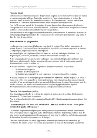 Cadre général pour la gestion du programme                                        Unité d'apprentissage 13



Plans de travail
En fonction des différentes catégories de personnel, les plans individuels de travail peuvent inclure
la programmation de schémas d’activités, les rapports, l’analyse des données, la gestion du
personnel local, la gestion des approvisionnements et des équipements y compris les schémas
d’entretien et l’éducation permanente comme partie intégrante de la supervision.
Pour l’efficience du travail, des descriptions de poste doivent être soigneusement développées.
Elles guideront la sélection du personnel nanti de l’expérience requise, elles indiqueront clairement
les tâches à réaliser et orienteront la formation vers ces tâches.
Il est nécessaire de développer des schémas quotidiens, hebdomadaires et mensuels d’activités, en
particulier pour la programmation des visites qui doivent favoriser la planification à long terme et
dans des buts de supervision.

Mise en œuvre du programme

Le plan de mise en œuvre est à la base du contrôle de la gestion. Pour réaliser toute action de
gestion de suivi, il faut une référence standardisée à laquelle les performances peuvent se mesurer.
C’est pourquoi, le plan détaillé doit être explicite
Au niveau le plus bas, le plan se réfèrera d’abord aux activités techniques détaillées : cas
diagnostiqués, cas traités, cas référés, activités antivectorielles réalisées, etc.
A des niveaux plus élevés, ces mesures techniques s’assemblent et le plan doit renfermer plus
d’éléments administratifs : budget approuvé, dépenses, nombre total de traitements, quantité
d’insecticide nécessaire et utilisée etc.
A chaque niveau de l’organisation, le plan doit mettre trois éléments en évidence :
   - le statut technique prévu,
   - le schéma d’activités prévu et
   - le statut en ressources prévu, qu’il s’agisse de ressources financières ou autres.
A chaque niveau il est de bonne pratique d’identifier les éléments à risque du plan. Les zones à
risque sont celles pour lesquelles la bonne exécution du plan est douteuse. Ces zones devraient
bénéficier d’une attention particulière, par exemple l’obtention de licences d’importation pour des
articles essentiels, un bon accueil des mesures de lutte par la population et un degré de
développement suffisant des infrastructures de santé pour assurer la crédibilité.

Système des rapports de gestion
Il ne faudrait pas confondre le système des rapports de gestion avec le système d’information
nécessaire à l’évaluation du programme.
Pour la gestion, les données nécessaires et suffisantes à l’évaluation des performances doivent être
déterminées.
Les questions qu’il faut poser sont les suivantes : Qu’ai-je besoin de savoir ? Avec quelle
périodicité ? Quelle est l’urgence ?
Les mesures de performances pratiquées à chaque niveau organisationnel doivent être connues
pour savoir ce qu’on doit rapporter. Cette information devrait être disponible à partir du plan de
mise en œuvre (cibles opérationnelles, demandes de tests pour la recherche ou le terrain, demandes
de formation, demandes de ressources et de budget).
Une autre considération clé est de rapporter les éléments qui sont sujets au contrôle ou qui
constituent des entrées (input) nécessaires pour contrôler la décision. Par exemple, les rapports



                                                - 99 -
 