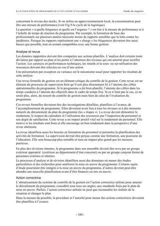 LA PLANIFICATION DE PROGRAMMES DE LUTTE CONTRE LE PALUDISME                           Guide du stagiaire


concernant le niveau des stocks. Si on utilise un approvisionnement local, la consommation peut
être une mesure de performance (voir Fig 9-le cycle de la logistique).
La question « à quelle fréquence et quelle est l’urgence ? » est liée à la mesure de performance et à
l’échelle de temps de réaction du programme. Par exemple, la formation de base des
professionnels sur plusieurs années nécessite moins de rapports sensibles que la lutte contre les
épidémies. Puisque les rapports représentent une « charge » les fréquences devraient être aussi
basses que possible, tout en restant compatibles avec une bonne gestion.

Analyse et revue
Les données rapportées doivent être comparées aux actions planifiés. L’analyse doit extraire toute
déviation par rapport au plan et les porter à l’attention des niveaux qui ont autorité pour rectifier
l’action. Les carences en performances techniques, les retards et la sous- ou sur-utilisation des
ressources doivent être relevées en vue d’une action.
Une présentation par exception ou variance est le mécanisme usuel pour rapporter les résultats de
cette analyse.
Une revue formelle de gestion est un élément critique du contrôle de la gestion. Cette revue est un
élément du processus de supervision bien qu’il soit plus directement lié à l’atteinte des cibles
opérationnelles du programme. Si le programme a été bien planifié, l’atteinte des cibles dans les
temps conduira à l’atteinte des objectifs dans le cadre de temps fixé. Si ce n’était pas le cas, ce ne
serait plus, alors, du ressort du contrôle de gestion mais bien de celui de l’évaluation du
programme.
Ces revues formelles devraient être des investigations détaillées, planifiées à l’avance, de
l’accomplissement du programme. Elles devraient avoir lieu à tous les niveaux et à des moments
naturels du déroulement du plan du programme (les « étapes »). La revue devrait démontrer le
rendement, le respect du calendrier et l’utilisation des ressources par l’inspection du personnel et
son degré de satisfaction. Cette revue a un impact positif vital sur le rendement du personnel. Elle
motive si les résultats sont bons et elle encourage un bon rendement dans la perspective d’une
revue ultérieure.
La revue identifiera aussi les besoins en formation du personnel et permettra la planification des
activités de formation. La supervision devrait être perçue comme une formation, une poursuite de
l’éducation. Elle sera beaucoup plus rentable et aura un impact plus grand que les mesures
punitives.
En plus des révisions internes, le programme dans son ensemble devrait être revu par un groupe
extérieur approprié (extérieur au département d’état concerné) ou par un groupe conjoint formé de
personnes externes et internes.
Le processus d’analyse et de révision identifiera aussi des domaines où mener des études
particulières et des recherches pour améliorer la mise en œuvre du programme. Certains sujets
d’étude pourraient être intégrés à la mise en œuvre du programme, d’autres devront peut-être
attendre une nouvelle planification avant d’être financés ou mis en œuvre.
Action correctrice
L’aboutissement du système de contrôle de la gestion est l’action correctrice utilisée pour amener
le déroulement du programme, considéré sous tous ses angles, aux standards fixés par le plan de
mise en œuvre. Parfois, l’action correctrice utilisée ne peut que reconnaître les réalités de la
situation et changer le plan.
Dans la mesure du possible, la procédure et l’autorité pour mener des actions correctrices devraient
être planifiées à l’avance.



                                                - 100 -
 