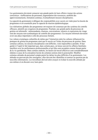 Cadre général pour la gestion du programme                                        Unité d'apprentissage 13



Les gestionnaires devraient consacrer une grande partie de leurs efforts à mener des actions
correctrices : réaffectations du personnel, augmentation des ressources, mobilité des
approvisionnements, formation continue, éventuellement mesures disciplinaires.
La capacité du gestionnaire à déléguer des responsabilités avec succès est vitale pour la réussite du
programme et est essentielle pour la capacité de réaction épidémiologique.
Les réalisations globales des programmes ont toujours été soutenues par des systèmes de contrôle
efficaces, attentifs aux exigences du programme. Pourtant, une grande partie du processus de
gestion est informelle : mémorandums, réunions, conversations, silences et expressions du visage
sont des moyens non-systématiques de contrôle des programmes. Ces moyens informels devraient
avoir une place importante à côté des processus formels.
Les valeurs et pratiques culturelles de même que l’interaction entre les cultures influencent les
pratiques de gestion du programme ainsi que le succès ou l’échec du processus de gestion. Dans
certaines cultures, les mesures disciplinaires sont difficiles, voire impossibles à prendre. Il faut
garder à l’esprit le fait important que, dans certains pays, on laisse souvent les affaires familiales
interférer avec les performances professionnelles et qu’elles sont acceptées comme faisant partie
de la vie quotidienne. Dans certains endroits, les heures de travail effectives sont considérablement
réduites à cause de la conception laxiste de certaines notions dont la ponctualité. Modifier
certaines attitudes du personnel compte parmi les tâches les plus difficiles d’un gestionnaire. Les
attitudes ne peuvent pas être enseignées, elles doivent être identifiées et remises en question par de
nouvelles informations. Les travailleurs doivent alors essayer et évaluer la nouvelle attitude par
eux-mêmes et en discuter avec leurs pairs.




                                               - 101 -
 