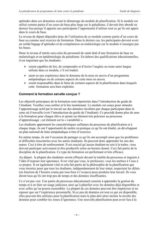 La planification de programmes de lutte contre le paludisme                       Guide du Stagiaire


aptitudes dans ces domaines avant le démarrage du module de planification. Si le module est
utilisé comme partie d’un cours de base plus large sur le paludisme, il devrait être abordé en
dernier lieu puisqu’il apporte aux participants l’opportunité d’utiliser tout ce qu’ils ont appris
dans le cours de base.
Le niveau de départ dépendra donc de l’utilisation de ce module comme partie d’un cours de
base ou comme seul exercice de formation. Dans le dernier cas, les participants doivent avoir
un solide bagage d’aptitudes et de compétences en malariologie car le module n’enseigne pas
les bases.
Donc le niveau d’entrée sera celui du personnel de santé doté d’une formation de base en
malariologie et en épidémiologie du paludisme. En dehors des qualifications éducationnelles,
il est important que les étudiants :
    Ø soient capables de lire, de comprendre et d’écrire l’anglais ou toute autre langue
      utilisée dans ce module, s’il est traduit.
    Ø aient eu une expérience dans le domaine de la mise en œuvre d’un programme
      antipaludique ou de certains aspects de cette mise en œuvre.
    Ø soient responsables dans le futur de certains aspects de la planification dans lesquels
      cette formation sera bien exploitée.

Comment la formation est-elle conçue ?

Les objectifs principaux de la formation sont répertoriés dans l’introduction du guide de
l’étudiant. Veuillez vous arrêter et la lire maintenant. Le module est conçu pour stimuler
l’apprentissage actif par le travail sur des données récoltées par chaque participant dans la
zone où il travaille (voir l’introduction du guide de l’étudiant). Ce procédé donne plus de sens
à la formation pour chaque élève et ajoute un élément très précieux au processus
d’apprentissage ; cet élément est la « variabilité ».
Les étudiants apprennent les caractéristiques saillantes du processus de planification et à
chaque étape, ils ont l’opportunité de mettre en pratique ce qu’ils ont étudié, en développant
un plan national de lutte antipaludique à titre d’exercice.
En même temps, ils ont l’occasion de partager ce qu’ils ont accompli ainsi que les problèmes
et difficultés rencontrées avec les autres étudiants. Ils peuvent donc apprendre les uns des
autres. Ceci à titre de renforcement. Il est crucial qu’aucun étudiant ne soit à la traîne ; tous
doivent participer activement et être productifs selon un horaire donné. Ceci fait partie de la
discipline de la planification. Ce type de formation est performant et très efficace.
Au départ, la plupart des étudiants seront effrayés devant la totalité du processus et inquiets à
l’idée d’exposer leur ignorance. Il est vital que vous, le professeur, vous les mettiez à l’aise à
ce propos. Il est également vital et cela fait partie de la philosophie de la planification que
vous insistiez pour que tous les étudiants, indépendamment de leur statut, respectent les délais
(en fonction de l’horaire connu par tous bien à l’avance) pour produire leur travail. Ils vous
diront tous qu’ils ont trop peu de temps et des données insuffisantes.
Ce n’est pas vrai. Une partie du processus éducationnel consiste à apprendre la gestion du
temps et à en faire un usage judicieux ainsi qu’à planifier avec les données déjà disponibles et
avec celles qu’on pourra rassembler. La plupart de ces données peuvent être imprécises et ne
reposer que sur l’expérience personnelle. Si ce peu de données est tout ce qui est disponible,
elles peuvent être utilisées pour la planification mais le plan doit alors inclure la récolte des
données pour combler les zones d’ignorance. Une nouvelle planification peut avoir lieu à la



                                                  -x-
 