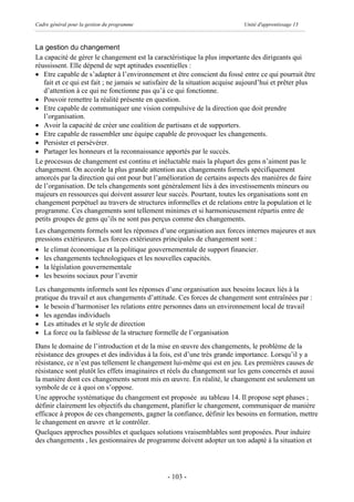 Cadre général pour la gestion du programme                                  Unité d'apprentissage 13



La gestion du changement
La capacité de gérer le changement est la caractéristique la plus importante des dirigeants qui
réussissent. Elle dépend de sept aptitudes essentielles :
· Etre capable de s’adapter à l’environnement et être conscient du fossé entre ce qui pourrait être
   fait et ce qui est fait ; ne jamais se satisfaire de la situation acquise aujourd’hui et prêter plus
   d’attention à ce qui ne fonctionne pas qu’à ce qui fonctionne.
· Pouvoir remettre la réalité présente en question.
· Etre capable de communiquer une vision compulsive de la direction que doit prendre
   l’organisation.
· Avoir la capacité de créer une coalition de partisans et de supporters.
· Etre capable de rassembler une équipe capable de provoquer les changements.
· Persister et persévérer.
· Partager les honneurs et la reconnaissance apportés par le succès.
Le processus de changement est continu et inéluctable mais la plupart des gens n’aiment pas le
changement. On accorde la plus grande attention aux changements formels spécifiquement
amorcés par la direction qui ont pour but l’amélioration de certains aspects des manières de faire
de l’organisation. De tels changements sont généralement liés à des investissements mineurs ou
majeurs en ressources qui doivent assurer leur succès. Pourtant, toutes les organisations sont en
changement perpétuel au travers de structures informelles et de relations entre la population et le
programme. Ces changements sont tellement minimes et si harmonieusement répartis entre de
petits groupes de gens qu’ils ne sont pas perçus comme des changements.
Les changements formels sont les réponses d’une organisation aux forces internes majeures et aux
pressions extérieures. Les forces extérieures principales de changement sont :
· le climat économique et la politique gouvernementale de support financier.
· les changements technologiques et les nouvelles capacités.
· la législation gouvernementale
· les besoins sociaux pour l’avenir
Les changements informels sont les réponses d’une organisation aux besoins locaux liés à la
pratique du travail et aux changements d’attitude. Ces forces de changement sont entraînées par :
· le besoin d’harmoniser les relations entre personnes dans un environnement local de travail
· les agendas individuels
· Les attitudes et le style de direction
· La force ou la faiblesse de la structure formelle de l’organisation
Dans le domaine de l’introduction et de la mise en œuvre des changements, le problème de la
résistance des groupes et des individus à la fois, est d’une très grande importance. Lorsqu’il y a
résistance, ce n’est pas tellement le changement lui-même qui est en jeu. Les premières causes de
résistance sont plutôt les effets imaginaires et réels du changement sur les gens concernés et aussi
la manière dont ces changements seront mis en œuvre. En réalité, le changement est seulement un
symbole de ce à quoi on s’oppose.
Une approche systématique du changement est proposée au tableau 14. Il propose sept phases ;
définir clairement les objectifs du changement, planifier le changement, communiquer de manière
efficace à propos de ces changements, gagner la confiance, définir les besoins en formation, mettre
le changement en œuvre et le contrôler.
Quelques approches possibles et quelques solutions vraisemblables sont proposées. Pour induire
des changements , les gestionnaires de programme doivent adopter un ton adapté à la situation et




                                                - 103 -
 