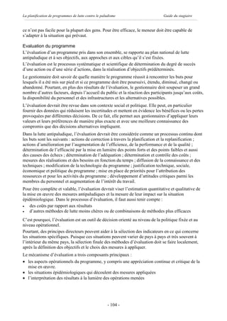 La planification de programmes de lutte contre le paludisme                     Guide du stagiaire


ce n’est pas facile pour la plupart des gens. Pour être efficace, le meneur doit être capable de
s’adapter à la situation qui prévaut.

Evaluation du programme
L’évaluation d’un programme pris dans son ensemble, se rapporte au plan national de lutte
antipaludique et à ses objectifs, aux approches et aux cibles qu’il s’est fixées.
L’évaluation est le processus systématique et scientifique de détermination du degré de succès
d’une action ou d’une série d’actions, dans la réalisation d’objectifs prédéterminés.
Le gestionnaire doit savoir de quelle manière le programme réussit à rencontrer les buts pour
lesquels il a été mis sur pied et si ce programme doit être poursuivi, étendu, diminué, changé ou
abandonné. Pourtant, en plus des résultats de l’évaluation, le gestionnaire doit soupeser un grand
nombre d’autres facteurs, depuis l’accueil du public et la réaction des participants jusqu’aux coûts,
la disponibilité du personnel et des infrastructures et les alternatives possibles.
L’évaluation devrait être revue dans son contexte social et politique. Elle peut, en particulier
fournir des données qui réduisent les incertitudes et mettent en évidence les bénéfices ou les pertes
provoquées par différentes décisions. De ce fait, elle permet aux gestionnaires d’appliquer leurs
valeurs et leurs préférences de manière plus exacte et avec une meilleure connaissance des
compromis que des décisions alternatives impliquent.
Dans la lutte antipaludique, l’évaluation devrait être considérée comme un processus continu dont
les buts sont les suivants : actions de correction à travers la planification et la replanification ;
actions d’amélioration par l’augmentation de l’efficience, de la performance et de la qualité ;
détermination de l’efficacité par la mise en lumière des points forts et des points faibles et aussi
des causes des échecs ; détermination de l’adéquation ; détermination et contrôle des coûts ;
mesures des réalisations et des besoins en fonction du temps ; diffusion de la connaissance et des
techniques ; modification de la technologie du programme ; justification technique, sociale,
économique et politique du programme ; mise en place de priorités pour l’attribution des
ressources et pour les activités du programme ; développement d’attitudes critiques parmi les
membres du personnel et augmentation de l’intérêt du travail.
Pour être complète et valable, l’évaluation devrait viser l’estimation quantitative et qualitative de
la mise en œuvre des mesures antipaludiques et la mesure de leur impact sur la situation
épidémiologique. Dans le processus d’évaluation, il faut aussi tenir compte :
·   des coûts par rapport aux résultats
·   d’autres méthodes de lutte moins chères ou de combinaisons de méthodes plus efficaces
C’est pourquoi, l’évaluation est un outil de décision orienté au niveau de la politique fixée et au
niveau opérationnel.
Pourtant, des principes directeurs peuvent aider à la sélection des indicateurs en ce qui concerne
les situations spécifiques. Puisque ces situations peuvent varier de pays à pays et très souvent à
l’intérieur du même pays, la sélection finale des méthodes d’évaluation doit se faire localement,
après la définition des objectifs et le choix des mesures à appliquer.
Le mécanisme d’évaluation a trois composants principaux :
· les aspects opérationnels du programme, y compris une appréciation continue et critique de la
   mise en œuvre.
· les situations épidémiologiques qui découlent des mesures appliquées
· l’interprétation des résultats à la lumière des opérations menées




                                                     - 104 -
 