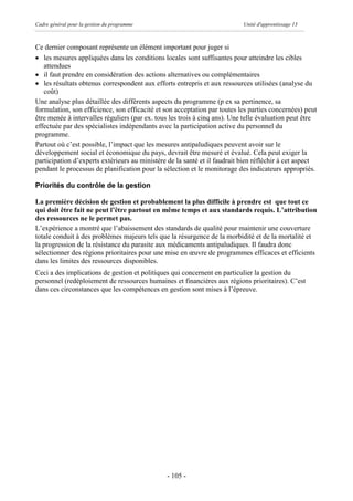 Cadre général pour la gestion du programme                                 Unité d'apprentissage 13



Ce dernier composant représente un élément important pour juger si
· les mesures appliquées dans les conditions locales sont suffisantes pour atteindre les cibles
   attendues
· il faut prendre en considération des actions alternatives ou complémentaires
· les résultats obtenus correspondent aux efforts entrepris et aux ressources utilisées (analyse du
   coût)
Une analyse plus détaillée des différents aspects du programme (p ex sa pertinence, sa
formulation, son efficience, son efficacité et son acceptation par toutes les parties concernées) peut
être menée à intervalles réguliers (par ex. tous les trois à cinq ans). Une telle évaluation peut être
effectuée par des spécialistes indépendants avec la participation active du personnel du
programme.
Partout où c’est possible, l’impact que les mesures antipaludiques peuvent avoir sur le
développement social et économique du pays, devrait être mesuré et évalué. Cela peut exiger la
participation d’experts extérieurs au ministère de la santé et il faudrait bien réfléchir à cet aspect
pendant le processus de planification pour la sélection et le monitorage des indicateurs appropriés.

Priorités du contrôle de la gestion

La première décision de gestion et probablement la plus difficile à prendre est que tout ce
qui doit être fait ne peut l’être partout en même temps et aux standards requis. L’attribution
des ressources ne le permet pas.
L’expérience a montré que l’abaissement des standards de qualité pour maintenir une couverture
totale conduit à des problèmes majeurs tels que la résurgence de la morbidité et de la mortalité et
la progression de la résistance du parasite aux médicaments antipaludiques. Il faudra donc
sélectionner des régions prioritaires pour une mise en œuvre de programmes efficaces et efficients
dans les limites des ressources disponibles.
Ceci a des implications de gestion et politiques qui concernent en particulier la gestion du
personnel (redéploiement de ressources humaines et financières aux régions prioritaires). C’est
dans ces circonstances que les compétences en gestion sont mises à l’épreuve.




                                               - 105 -
 