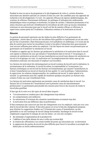Cadre général pour la gestion du programme                                  Unité d'apprentissage 13



Pendant la mise en œuvre du programme et le développement de celui-ci, certains domaines
nécessitent une attention spéciale car certains d’entre eux sont des candidats pour une approche de
recherche et de développement. Ce sont : les capacités efficaces de réponse épidémiologique, des
systèmes de référence fonctionnant réellement, les politiques d’utilisation des médicaments
antipaludiques mises en pratique et monitorées, les plans de carrière, l’éducation permanente et les
autres structures qui motivent véritablement les travailleurs de telle sorte qu’aucune stimulation
extérieure ne sera nécessaire pour que le travail soit fait de manière efficace et efficiente, la
supervision comme partie de l’évaluation, l’éducation continue et la motivation au travail.
Résumé
La gestion du personnel représente une des tâches les plus difficiles d’un gestionnaire de
programme ; retenir dans le service des travailleurs bien qualifiés et expérimentés en est une autre
qui est liée à la première. Dans beaucoup de pays où le paludisme est endémique, il n’existe pas de
plan de carrière pour inciter les travailleurs à rester et les pôles d’attractions hors gouvernement
sont souvent suffisants pour attirer les employés. Une des façons de retenir son personnel pour un
gestionnaire est d’améliorer la satisfaction au travail.
Il faudrait se rappeler que les facteurs qui produisent la satisfaction et la motivation dans le travail
sont séparés et distincts de ceux qui mènent à l’insatisfaction dans le travail. C’est pourquoi, le
contraire de satisfaction au travail n’est pas insatisfaction au travail mais absence de satisfaction au
travail et la réciproque est vraie .La motivation est l’accomplissement des tâches sans qu’une
stimulation extérieure soit nécessaire (l’employé veut travailler).
Les facteurs de motivation liés intrinsèquement au travail (contenu du travail) sont la réalisation, la
reconnaissance de la réalisation, le travail lui-même, la responsabilité et l’avancement. Les
facteurs extrinsèques au travail sont les facteurs environnementaux qui causent l’insatisfaction ou
évitent l’insatisfaction au travail en fonction de leur qualité. Ce sont la politique, l’administration,
la supervision, les relations interpersonnelles, les conditions de travail, le statut salarial et la
sécurité. Le gestionnaire peut être capable de monitorer quelques uns parmi ces facteurs mais
certains d’entre eux sont virtuellement fixés.
Les facteurs de motivation représentent une première cause de satisfaction dans le travail. Les
facteurs liés à l’évitement de l’insatisfaction sont la première cause de mécontentement
professionnel. Le gestionnaire peut prendre des mesures pour trouver des moyens de rendre le
travail plus gratifiant.
Il faut agir de la sorte avec des types de travail dans lesquels :
· l’investissement ne conduira pas à des changements trop onéreux
· les comportements sont médiocres
· les mécanismes d’évitement des situations insatisfaisantes reviennent trop cher
· la motivation fera une différence dans la performance
Il faut commencer par concevoir une liste des changements avec les employés, mais pas avec ceux
dont le travail doit être valorisé. Il faut alors passer en revue la liste des changements proposés
pour éliminer les suggestions fondées sur l’évitement des causes d’insatisfaction, sur des
généralités et sur une surcharge de travail (charge horizontale). Surcharger le travail revient
simplement à augmenter le manque de sens du métier ; en voici des exemples :
· des demandes d’augmentation de la productivité
· l’addition d’une tâche dénuée de sens à celles qui existent déjà
· la rotation des affectations à un certain nombre de postes qui nécessitent une revalorisation
· la suppression des parties du travail les plus difficiles pour forcer le travailleur à accomplir des
     tâches plus ou moins enthousiasmantes


                                                - 107 -
 