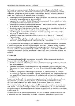 La planification de programmes de lutte contre le paludisme                     Guide du stagiaire


La liste devrait seulement contenir des facteurs de motivation (charge verticale) tels que la
responsabilité, la réalisation personnelle, la reconnaissance sociale, la reconnaissance interne,
l’extension , l’apprentissage et l’avancement. Voici quelques principes de charge verticale du
travail pour l’amélioration de la satisfaction professionnelle :
· supprimer certains contrôles (le moteur de la motivation est la responsabilité et la réalisation
    personnelle) et mettre l’accent sur la responsabilité
· augmenter la responsabilité des individus pour leur propre travail (le moteur de la motivation
    est la responsabilité et la reconnaissance sociale)
· donner une unité de travail complète à une personne ( la motivation vient de la responsabilité,
    de la réalisation et de la reconnaissance sociale)
· accorder une autorité supplémentaire et la liberté dans le travail (la motivation provient de la
    responsabilité, de la réalisation et de la reconnaissance sociale)
· faire des rapports directement accessibles aux travailleurs plutôt qu’aux superviseurs (la
    motivation est la reconnaissance interne)
· introduire de nouvelles tâches plus difficiles (la motivation est donnée par l’extension et
    l’apprentissage)
· attribuer des tâches spécifiques ou spécialisées aux individus pour augmenter leur expertise (la
    motivation vient de la responsabilité, de l’extension et de l’avancement)
Il est recommandé de mettre sur pieds une expérimentation témoin dans tous les cas de tentatives
d’amplification du poste de travail. Il faut cependant se préparer à une chute dans le niveau des
performances du groupe expérimental, pendant les quelques premières semaines. Attendez-vous
aussi à ce que les superviseurs de première ligne fassent l’expérience de l’anxiété et de l’hostilité à
l’égard des changements que vous entreprenez. Rappelez-vous que le changement lui-même doit
être géré.

Conclusion

Une gestion efficace dépend de trois aptitudes personnelles de base, les aptitudes techniques,
humaines et conceptuelles. Le gestionnaire a besoin ,
· d’aptitudes techniques suffisantes pour mener à bonne fin la mécanique du travail particulier
    dont il est responsable
· d’aptitudes humaines suffisantes pour travailler avec les autres en tant que membre effectif
    d’un groupe et pour pouvoir construire un travail de coopération à l’intérieur de l’équipe qu’il
    dirige
· d’aptitudes conceptuelles suffisantes pour reconnaître les corrélations entre les différents
    facteurs que sa situation de gestionnaire implique, corrélations qui vont le mener à agir et qui
    sont susceptibles d’entraîner un maximum de conséquences favorables pour l’organisation
    toute entière.
Le personnel représente la plus grande valeur du gestionnaire et les relations du personnel sont
fondamentales pour la mise en œuvre efficace du programme. L’écoute active et la rétro
information sont deux aspects de bonne gestion qui représentent des attitudes de valeur.
L’écoute active veut dire que le gestionnaire entend la signification au delà des mots prononcés ;
cette attitude a pour conséquence que l’interlocuteur se sent compris. Cela peut transformer son
énergie émotionnelle en motivation (et neutraliser son énergie négative) et contribuer à une bonne
relation de travail.
La rétroinformation du personnel est essentielle mais elle devrait être constituée de faits et non
d’opinions et se référer à des résultats réels, à des évènements, des incidents critiques et des



                                                     - 108 -
 