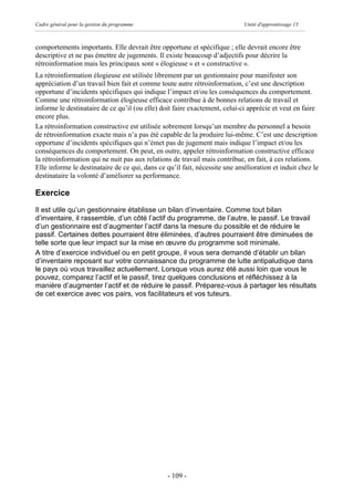 Cadre général pour la gestion du programme                                  Unité d'apprentissage 13



comportements importants. Elle devrait être opportune et spécifique ; elle devrait encore être
descriptive et ne pas émettre de jugements. Il existe beaucoup d’adjectifs pour décrire la
rétroinformation mais les principaux sont « élogieuse » et « constructive ».
La rétroinformation élogieuse est utilisée librement par un gestionnaire pour manifester son
appréciation d’un travail bien fait et comme toute autre rétroinformation, c’est une description
opportune d’incidents spécifiques qui indique l’impact et/ou les conséquences du comportement.
Comme une rétroinformation élogieuse efficace contribue à de bonnes relations de travail et
informe le destinataire de ce qu’il (ou elle) doit faire exactement, celui-ci apprécie et veut en faire
encore plus.
La rétroinformation constructive est utilisée sobrement lorsqu’un membre du personnel a besoin
de rétroinformation exacte mais n’a pas été capable de la produire lui-même. C’est une description
opportune d’incidents spécifiques qui n’émet pas de jugement mais indique l’impact et/ou les
conséquences du comportement. On peut, en outre, appeler rétroinformation constructive efficace
la rétroinformation qui ne nuit pas aux relations de travail mais contribue, en fait, à ces relations.
Elle informe le destinataire de ce qui, dans ce qu’il fait, nécessite une amélioration et induit chez le
destinataire la volonté d’améliorer sa performance.

Exercice
Il est utile qu’un gestionnaire établisse un bilan d’inventaire. Comme tout bilan
d’inventaire, il rassemble, d’un côté l’actif du programme, de l’autre, le passif. Le travail
d’un gestionnaire est d’augmenter l’actif dans la mesure du possible et de réduire le
passif. Certaines dettes pourraient être éliminées, d’autres pourraient être diminuées de
telle sorte que leur impact sur la mise en œuvre du programme soit minimale.
A titre d’exercice individuel ou en petit groupe, il vous sera demandé d’établir un bilan
d’inventaire reposant sur votre connaissance du programme de lutte antipaludique dans
le pays où vous travaillez actuellement. Lorsque vous aurez été aussi loin que vous le
pouvez, comparez l’actif et le passif, tirez quelques conclusions et réfléchissez à la
manière d’augmenter l’actif et de réduire le passif. Préparez-vous à partager les résultats
de cet exercice avec vos pairs, vos facilitateurs et vos tuteurs.




                                                - 109 -
 