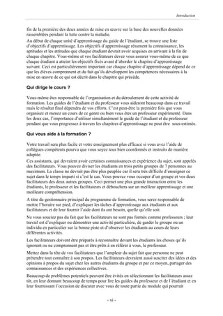 Introduction


fin de la première des deux années de mise en œuvre sur la base des nouvelles données
rassemblées pendant la lutte contre la maladie.
Au début de chaque unité d’apprentissage du guide de l’étudiant, se trouve une liste
d’objectifs d’apprentissage. Les objectifs d’apprentissage résument la connaissance, les
aptitudes et les attitudes que chaque étudiant devrait avoir acquises en arrivant à la fin de
chaque chapitre. Vous-même et vos facilitateurs devez vous assurer vous-même de ce que
chaque étudiant a atteint les objectifs fixés avant d’aborder le chapitre d’apprentissage
suivant. Ceci est particulièrement important car chaque chapitre d’apprentissage dépend de ce
que les élèves comprennent et du fait qu’ils développent les compétences nécessaires à la
mise en œuvre de ce qui est décrit dans le chapitre qui précède.

Qui dirige le cours ?

Vous-même êtes responsable de l’organisation et du déroulement de cette activité de
formation. Les guides de l’étudiant et du professeur vous aideront beaucoup dans ce travail
mais le résultat final dépendra de vos efforts. C’est peut-être la première fois que vous
organisez et menez un cours de ce genre ou bien vous êtes un professeur expérimenté. Dans
les deux cas, l’importance d’utiliser simultanément le guide de l’étudiant et du professeur
pendant que vous progressez à travers les chapitres d’apprentissage ne peut être sous-estimée.

Qui vous aide à la formation ?

Votre travail sera plus facile et votre enseignement plus efficace si vous avez l’aide de
collègues compétents pourvu que vous soyez tous bien coordonnés et instruits de manière
adaptée.
Ces assistants, qui devraient avoir certaines connaissances et expérience du sujet, sont appelés
des facilitateurs. Vous pouvez diviser les étudiants en trois petits groupes de 7 personnes au
maximum. La classe ne devrait pas être plus peuplée car il sera très difficile d’enseigner ce
sujet dans le temps imparti si c’est le cas. Vous pouvez vous occuper d’un groupe et vos deux
facilitateurs des deux autres groupes. Ceci permet une plus grande interaction entre les
étudiants, le professeur et les facilitateurs et débouchera sur un meilleur apprentissage et une
meilleure compréhension.
A titre de gestionnaire principal du programme de formation, vous serez responsable de
mettre l’horaire sur pied, d’expliquer les tâches d’apprentissage aux étudiants et aux
facilitateurs et de leur fournir l’aide dont ils ont besoin, quelle qu’elle soit.
Ne vous souciez pas du fait que les facilitateurs ne sont pas formés comme professeurs ; leur
travail est d’expliquer ou démontrer une activité particulière, de garder le groupe ou un
individu en particulier sur la bonne piste et d’observer les étudiants au cours de leurs
différentes activités.
Les facilitateurs doivent être préparés à reconnaître devant les étudiants les choses qu’ils
ignorent ou ne comprennent pas et être prêts à en référer à vous, le professeur.
Mettez dans la tête de vos facilitateurs que l’ampleur du sujet fait que personne ne peut
prétendre tout connaître à son propos. Les facilitateurs devraient aussi susciter des idées et des
opinions à propos du sujet chez les autres étudiants du groupe et par ce moyen, partager des
connaissances et des expériences collectives.
Beaucoup de problèmes potentiels peuvent être évités en sélectionnant les facilitateurs assez
tôt, en leur donnant beaucoup de temps pour lire les guides du professeur et de l’étudiant et en
leur fournissant l’occasion de discuter avec vous de toute partie du module qui pourrait


                                              - xi -
 