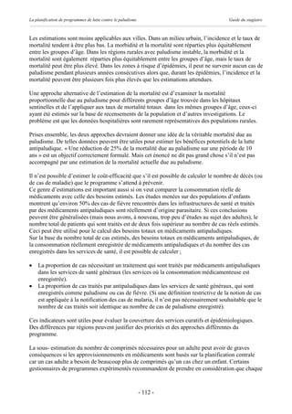 La planification de programmes de lutte contre le paludisme                             Guide du stagiaire



Les estimations sont moins applicables aux villes. Dans un milieu urbain, l’incidence et le taux de
mortalité tendent à être plus bas. La morbidité et la mortalité sont réparties plus équitablement
entre les groupes d’âge. Dans les régions rurales avec paludisme instable, la morbidité et la
mortalité sont également réparties plus équitablement entre les groupes d’âge, mais le taux de
mortalité peut être plus élevé. Dans les zones à risque d’épidémies, il peut ne survenir aucun cas de
paludisme pendant plusieurs années consécutives alors que, durant les épidémies, l’incidence et la
mortalité peuvent être plusieurs fois plus élevés que les estimations attendues.

Une approche alternative de l’estimation de la mortalité est d’examiner la mortalité
proportionnelle due au paludisme pour différents groupes d’âge trouvée dans les hôpitaux
sentinelles et de l’appliquer aux taux de mortalité totaux dans les mêmes groupes d’âge, ceux-ci
ayant été estimés sur la base de recensements de la population et d’autres investigations. Le
problème est que les données hospitalières sont rarement représentatives des populations rurales.

Prises ensemble, les deux approches devraient donner une idée de la véritable mortalité due au
paludisme. De telles données peuvent être utiles pour estimer les bénéfices potentiels de la lutte
antipaludique. « Une réduction de 25% de la mortalité due au paludisme sur une période de 10
ans » est un objectif correctement formulé. Mais cet énoncé ne dit pas grand chose s’il n’est pas
accompagné par une estimation de la mortalité actuelle due au paludisme.

Il n’est possible d’estimer le coût-efficacité que s’il est possible de calculer le nombre de décès (ou
de cas de maladie) que le programme s’attend à prévenir.
Ce genre d’estimations est important aussi si on veut comparer la consommation réelle de
médicaments avec celle des besoins estimés. Les études menées sur des populations d’enfants
montrent qu’environ 50% des cas de fièvre rencontrés dans les infrastructures de santé et traités
par des médicaments antipaludiques sont réellement d’origine parasitaire. Si ces conclusions
peuvent être généralisées (mais nous avons, à nouveau, trop peu d’études au sujet des adultes), le
nombre total de patients qui sont traités est de deux fois supérieur au nombre de cas réels estimés.
Ceci peut être utilisé pour le calcul des besoins totaux en médicaments antipaludiques.
Sur la base du nombre total de cas estimés, des besoins totaux en médicaments antipaludiques, de
la consommation réellement enregistrée de médicaments antipaludiques et du nombre des cas
enregistrés dans les services de santé, il est possible de calculer ;

·   La proportion de cas nécessitant un traitement qui sont traités par médicaments antipaludiques
    dans les services de santé généraux (les services où la consommation médicamenteuse est
    enregistrée).
·   La proportion de cas traités par antipaludiques dans les services de santé généraux, qui sont
    enregistrés comme paludisme ou cas de fièvre. (Si une définition restrictive de la notion de cas
    est appliquée à la notification des cas de malaria, il n’est pas nécessairement souhaitable que le
    nombre de cas traités soit identique au nombre de cas de paludisme enregistré).

Ces indicateurs sont utiles pour évaluer la couverture des services curatifs et épidémiologiques.
Des différences par régions peuvent justifier des priorités et des approches différentes du
programme.

La sous- estimation du nombre de comprimés nécessaires pour un adulte peut avoir de graves
conséquences si les approvisionnements en médicaments sont basés sur la planification centrale
car un cas adulte a besoin de beaucoup plus de comprimés qu’un cas chez un enfant. Certains
gestionnaires de programmes expérimentés recommandent de prendre en considération que chaque



                                                              - 112 -
 