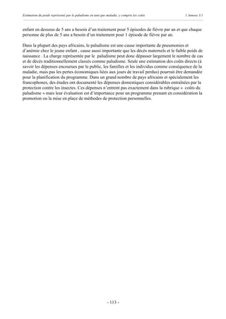 Estimation du poids représenté par le paludisme en tant que maladie, y compris les coûts   1 Annexe 3.1



enfant en dessous de 5 ans a besoin d’un traitement pour 5 épisodes de fièvre par an et que chaque
personne de plus de 5 ans a besoin d’un traitement pour 1 épisode de fièvre par an.

Dans la plupart des pays africains, le paludisme est une cause importante de pneumonies et
d’anémie chez le jeune enfant , cause aussi importante que les décès maternels et le faible poids de
naissance . La charge représentée par le paludisme peut donc dépasser largement le nombre de cas
et de décès traditionnellement classés comme paludisme. Seule une estimation des coûts directs (à
savoir les dépenses encourues par le public, les familles et les individus comme conséquence de la
maladie, mais pas les pertes économiques liées aux jours de travail perdus) pourrait être demandée
pour la planification du programme. Dans un grand nombre de pays africains et spécialement les
francophones, des études ont documenté les dépenses domestiques considérables entraînées par la
protection contre les insectes. Ces dépenses n’entrent pas exactement dans la rubrique « coûts du
paludisme » mais leur évaluation est d’importance pour un programme prenant en considération la
promotion ou la mise en place de méthodes de protection personnelles.




                                                            - 113 -
 