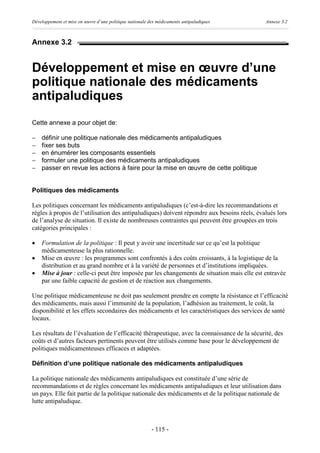 Développement et mise en œuvre d’une politique nationale des médicaments antipaludiques       Annexe 3.2



Annexe 3.2


Développement et mise en œuvre d’une
politique nationale des médicaments
antipaludiques
Cette annexe a pour objet de:

-   définir une politique nationale des médicaments antipaludiques
-   fixer ses buts
-   en énumérer les composants essentiels
-   formuler une politique des médicaments antipaludiques
-   passer en revue les actions à faire pour la mise en œuvre de cette politique


Politiques des médicaments

Les politiques concernant les médicaments antipaludiques (c’est-à-dire les recommandations et
règles à propos de l’utilisation des antipaludiques) doivent répondre aux besoins réels, évalués lors
de l’analyse de situation. Il existe de nombreuses contraintes qui peuvent être groupées en trois
catégories principales :

·   Formulation de la politique : Il peut y avoir une incertitude sur ce qu’est la politique
    médicamenteuse la plus rationnelle.
·   Mise en œuvre : les programmes sont confrontés à des coûts croissants, à la logistique de la
    distribution et au grand nombre et à la variété de personnes et d’institutions impliquées.
·   Mise à jour : celle-ci peut être imposée par les changements de situation mais elle est entravée
    par une faible capacité de gestion et de réaction aux changements.

Une politique médicamenteuse ne doit pas seulement prendre en compte la résistance et l’efficacité
des médicaments, mais aussi l’immunité de la population, l’adhésion au traitement, le coût, la
disponibilité et les effets secondaires des médicaments et les caractéristiques des services de santé
locaux.

Les résultats de l’évaluation de l’efficacité thérapeutique, avec la connaissance de la sécurité, des
coûts et d’autres facteurs pertinents peuvent être utilisés comme base pour le développement de
politiques médicamenteuses efficaces et adaptées.

Définition d’une politique nationale des médicaments antipaludiques

La politique nationale des médicaments antipaludiques est constituée d’une série de
recommandations et de règles concernant les médicaments antipaludiques et leur utilisation dans
un pays. Elle fait partie de la politique nationale des médicaments et de la politique nationale de
lutte antipaludique.



                                                          - 115 -
 