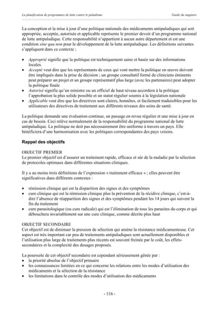 La planification de programmes de lutte contre le paludisme                              Guide du stagiaire



La conception et la mise à jour d’une politique nationale des médicaments antipaludiques qui soit
appropriée, acceptée, autorisée et applicable représente le premier devoir d’un programme national
de lutte antipaludique. Cette responsabilité n’appartient à aucun autre département et est une
condition sine qua non pour le développement de la lutte antipaludique. Les définitions suivantes
s’appliquent dans ce contexte ;

·   Approprié signifie que la politique est techniquement saine et basée sur des informations
    locales.
·   Accepté veut dire que les représentants de ceux qui vont mettre la politique en œuvre doivent
    être impliqués dans la prise de décision ; un groupe consultatif formé de cliniciens éminents
    peut préparer un projet et un groupe représentatif plus large (avec les partenaires) peut adopter
    la politique finale
·   Autorisé signifie qu’un ministre ou un officiel de haut niveau accordera à la politique
    l’approbation la plus solide possible et un statut régulier soumis à la législation nationale
·   Applicable veut dire que les directives sont claires, honnêtes, et facilement traduisibles pour les
    utilisateurs des directives de traitement aux différents niveaux des soins de santé.

La politique demande une évaluation continue, un passage en revue régulier et une mise à jour en
cas de besoin. Ceci relève normalement de la responsabilité du programme national de lutte
antipaludique. La politique ne doit pas nécessairement être uniforme à travers un pays. Elle
bénéficiera d’une harmonisation avec les politiques correspondantes des pays voisins.

Rappel des objectifs

OBJECTIF PREMIER
Le premier objectif est d’assurer un traitement rapide, efficace et sûr de la maladie par la sélection
de protocoles optimaux dans différentes situations cliniques.

Il y a au moins trois définitions de l’expression « traitement efficace » ; elles peuvent être
significatives dans différents contextes :

·   rémission clinique qui est la disparition des signes et des symptômes
·   cure clinique qui est la rémission clinique plus la prévention de la récidive clinique, c’est-à-
    dire l’absence de réapparition des signes et des symptômes pendant les 14 jours qui suivent la
    fin du traitement
·   cure parasitologique (ou cure radicale) qui est l’élimination de tous les parasites du corps et qui
    débouchera invariablement sur une cure clinique, comme décrite plus haut

OBJECTIF SECONDAIRE
Cet objectif est de diminuer la pression de sélection qui amène la résistance médicamenteuse. Cet
aspect est très important car peu de traitements antipaludiques sont actuellement disponibles et
l’utilisation plus large de traitements plus récents est souvent freinée par le coût, les effets-
secondaires et la complexité des dosages proposés.

La poursuite de cet objectif secondaire est cependant sérieusement gênée par :
· la priorité absolue de l’objectif primaire
· les connaissances limitées en ce qui concerne les relations entre les modes d’utilisation des
   médicaments et la sélection de la résistance
· les limitations dans le contrôle des modes d’utilisation des médicaments



                                                              - 116 -
 
