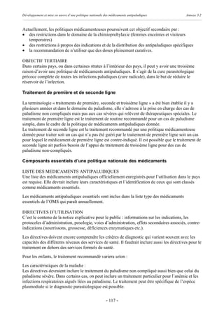 Développement et mise en œuvre d’une politique nationale des médicaments antipaludiques        Annexe 3.2



Actuellement, les politiques médicamenteuses poursuivent cet objectif secondaire par :
· des restrictions dans le domaine de la chimioprohylaxie (femmes enceintes et visiteurs
   temporaires)
· des restrictions à propos des indications et de la distribution des antipaludiques spécifiques
· la recommandation de n’utiliser que des doses pleinement curatives.

OBJECTIF TERTIAIRE
Dans certains pays, ou dans certaines strates à l’intérieur des pays, il peut y avoir une troisième
raison d’avoir une politique de médicaments antipaludiques. Il s’agit de la cure parasitologique
précoce complète de toutes les infections paludiques (cure radicale), dans le but de réduire le
réservoir de l’infection.

Traitement de première et de seconde ligne

La terminologie « traitements de première, seconde et troisième ligne » a été bien établie il y a
plusieurs années et dans le domaine du paludisme, elle s’adresse à la prise en charge des cas de
paludisme non compliqués mais pas aux cas sévères qui relèvent de thérapeutiques spéciales. Le
traitement de première ligne est le traitement de routine recommandé pour un cas de paludisme
simple, dans le cadre de la politique de médicaments antipaludiques donnée.
Le traitement de seconde ligne est le traitement recommandé par une politique médicamenteuse
donnée pour traiter soit un cas qui n’a pas été guéri par le traitement de première ligne soit un cas
pour lequel le médicament de première ligne est contre-indiqué. Il est possible que le traitement de
seconde ligne ait parfois besoin de l’appui du traitement de troisième ligne pour des cas de
paludisme non-compliqués.

Composants essentiels d’une politique nationale des médicaments

LISTE DES MEDICAMENTS ANTIPALUDIQUES
Une liste des médicaments antipaludiques officiellement enregistrés pour l’utilisation dans le pays
est requise. Elle devrait inclure leurs caractéristiques et l’identification de ceux qui sont classés
comme médicaments essentiels.

Les médicaments antipaludiques essentiels sont inclus dans la liste type des médicaments
essentiels de l’OMS qui paraît annuellement.

DIRECTIVES D’UTILISATION
C’est le contenu de la notice explicative pour le public : informations sur les indications, les
protocoles d’administration, posologie, voies d’administration, effets secondaires associés, contre-
indications (nourrissons, grossesse, déficiences enzymatiques etc.).

Les directives doivent encore comprendre les critères de diagnostic qui varient souvent avec les
capacités des différents niveaux des services de santé. Il faudrait inclure aussi les directives pour le
traitement en dehors des services formels de santé.

Pour les enfants, le traitement recommandé variera selon :

Les caractéristiques de la maladie :
Les directives devraient inclure le traitement du paludisme non compliqué aussi bien que celui du
paludisme sévère. Dans certains cas, on peut inclure un traitement particulier pour l’anémie et les
infections respiratoires aiguës liées au paludisme. Le traitement peut être spécifique de l’espèce
plasmodiale si le diagnostic parasitologique est possible.


                                                          - 117 -
 