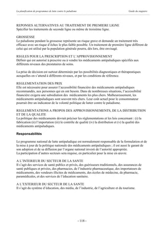 La planification de programmes de lutte contre le paludisme                             Guide du stagiaire




REPONSES ALTERNATIVES AU TRAITEMENT DE PREMIERE LIGNE
Spécifier les traitements de seconde ligne ou même de troisième ligne.

GROSSESSE
Le paludisme pendant la grossesse représente un risque grave et demande un traitement très
efficace avec un risque d’échec le plus faible possible. Un traitement de première ligne différent de
celui qui est utilisé par la population générale pourra, dès lors, être envisagé.

REGLES POUR LA PRESCRIPTION ET L’APPROVISIONNEMENT
Définir qui est autorisé à prescrire ou à vendre les médicaments antipaludiques spécifiés aux
différents niveaux des prestataires de soins.

La prise de décision est surtout déterminée par les possibilités diagnostiques et thérapeutiques
auxquelles on s’attend à différents niveaux, et par les conditions de référence.

REGLEMENTATION DES PRIX
Elle est nécessaire pour assurer l’accessibilité financière des médicaments antipaludiques
recommandés, aux personnes qui en ont besoin. Dans de nombreuses situations, l’accessibilité
financière exigera une subsidiation des médicaments les plus chers. Malheureusement, les
médicaments antipaludiques sont souvent très chers. Leur coût actuel pour le consommateur
pourrait être un indicateur de la volonté politique de lutter contre le paludisme.

REGLEMENTATIONS A PROPOS DES APPROVISIONNEMENTS, DE LA DISTRIBUTION
ET DE LA QUALITE
La politique des médicaments devrait préciser les réglementations et les lois concernant : (i) la
fabrication (ii) l’importation (iii) le contrôle de qualité (iv) la distribution et (v) la qualité des
médicaments antipaludiques.

Responsabilités

Le programme national de lutte antipaludique est normalement responsable de la formulation et de
la mise à jour de la politique nationale des médicaments antipaludiques ; il est aussi le garant de
son adoption et de sa diffusion par l’organe national investi de l’autorité appropriée.
La participation d’autres secteurs sera requise, en particulier pour la mise en œuvre.

A L’INTERIEUR DU SECTEUR DE LA SANTE
Il s’agit des services de santé publics et privés, des guérisseurs traditionnels, des assurances de
santé publiques et privées, des pharmacies, de l’industrie pharmaceutique, des importateurs de
médicaments, des vendeurs illicites de médicaments, des écoles de médecine, de pharmacie,
paramédicales, et des services de l’éducation sanitaire.

A L’EXTERIEUR DU SECTEUR DE LA SANTE
Il s’agit du système d’éducation, des média, de l’industrie, de l’agriculture et du tourisme.




                                                              - 118 -
 