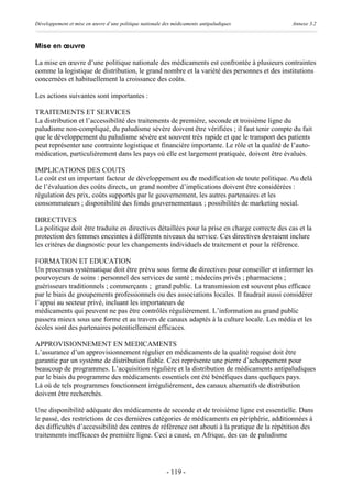 Développement et mise en œuvre d’une politique nationale des médicaments antipaludiques        Annexe 3.2



Mise en œuvre

La mise en œuvre d’une politique nationale des médicaments est confrontée à plusieurs contraintes
comme la logistique de distribution, le grand nombre et la variété des personnes et des institutions
concernées et habituellement la croissance des coûts.

Les actions suivantes sont importantes :

TRAITEMENTS ET SERVICES
La distribution et l’accessibilité des traitements de première, seconde et troisième ligne du
paludisme non-compliqué, du paludisme sévère doivent être vérifiées ; il faut tenir compte du fait
que le développement du paludisme sévère est souvent très rapide et que le transport des patients
peut représenter une contrainte logistique et financière importante. Le rôle et la qualité de l’auto-
médication, particulièrement dans les pays où elle est largement pratiquée, doivent être évalués.

IMPLICATIONS DES COUTS
Le coût est un important facteur de développement ou de modification de toute politique. Au delà
de l’évaluation des coûts directs, un grand nombre d’implications doivent être considérées :
régulation des prix, coûts supportés par le gouvernement, les autres partenaires et les
consommateurs ; disponibilité des fonds gouvernementaux ; possibilités de marketing social.

DIRECTIVES
La politique doit être traduite en directives détaillées pour la prise en charge correcte des cas et la
protection des femmes enceintes à différents niveaux du service. Ces directives devraient inclure
les critères de diagnostic pour les changements individuels de traitement et pour la référence.

FORMATION ET EDUCATION
Un processus systématique doit être prévu sous forme de directives pour conseiller et informer les
pourvoyeurs de soins : personnel des services de santé ; médecins privés ; pharmaciens ;
guérisseurs traditionnels ; commerçants ; grand public. La transmission est souvent plus efficace
par le biais de groupements professionnels ou des associations locales. Il faudrait aussi considérer
l’appui au secteur privé, incluant les importateurs de
médicaments qui peuvent ne pas être contrôlés régulièrement. L’information au grand public
passera mieux sous une forme et au travers de canaux adaptés à la culture locale. Les média et les
écoles sont des partenaires potentiellement efficaces.

APPROVISIONNEMENT EN MEDICAMENTS
L’assurance d’un approvisionnement régulier en médicaments de la qualité requise doit être
garantie par un système de distribution fiable. Ceci représente une pierre d’achoppement pour
beaucoup de programmes. L’acquisition régulière et la distribution de médicaments antipaludiques
par le biais du programme des médicaments essentiels ont été bénéfiques dans quelques pays.
Là où de tels programmes fonctionnent irrégulièrement, des canaux alternatifs de distribution
doivent être recherchés.

Une disponibilité adéquate des médicaments de seconde et de troisième ligne est essentielle. Dans
le passé, des restrictions de ces dernières catégories de médicaments en périphérie, additionnées à
des difficultés d’accessibilité des centres de référence ont abouti à la pratique de la répétition des
traitements inefficaces de première ligne. Ceci a causé, en Afrique, des cas de paludisme




                                                          - 119 -
 