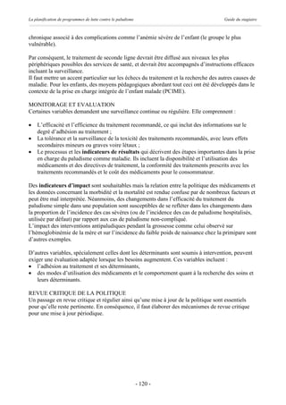 La planification de programmes de lutte contre le paludisme                             Guide du stagiaire



chronique associé à des complications comme l’anémie sévère de l’enfant (le groupe le plus
vulnérable).

Par conséquent, le traitement de seconde ligne devrait être diffusé aux niveaux les plus
périphériques possibles des services de santé, et devrait être accompagnés d’instructions efficaces
incluant la surveillance.
Il faut mettre un accent particulier sur les échecs du traitement et la recherche des autres causes de
maladie. Pour les enfants, des moyens pédagogiques abordant tout ceci ont été développés dans le
contexte de la prise en charge intégrée de l’enfant malade (PCIME).

MONITORAGE ET EVALUATION
Certaines variables demandent une surveillance continue ou régulière. Elle comprennent :

·   L’efficacité et l’efficience du traitement recommandé, ce qui inclut des informations sur le
    degré d’adhésion au traitement ;
·   La tolérance et la surveillance de la toxicité des traitements recommandés, avec leurs effets
    secondaires mineurs ou graves voire létaux ;
·   Le processus et les indicateurs de résultats qui décrivent des étapes importantes dans la prise
    en charge du paludisme comme maladie. Ils incluent la disponibilité et l’utilisation des
    médicaments et des directives de traitement, la conformité des traitements prescrits avec les
    traitements recommandés et le coût des médicaments pour le consommateur.

Des indicateurs d’impact sont souhaitables mais la relation entre la politique des médicaments et
les données concernant la morbidité et la mortalité est rendue confuse par de nombreux facteurs et
peut être mal interprétée. Néanmoins, des changements dans l’efficacité du traitement du
paludisme simple dans une population sont susceptibles de se refléter dans les changements dans
la proportion de l’incidence des cas sévères (ou de l’incidence des cas de paludisme hospitalisés,
utilisée par défaut) par rapport aux cas de paludisme non-compliqué.
L’impact des interventions antipaludiques pendant la grossesse comme celui observé sur
l’hémoglobinémie de la mère et sur l’incidence du faible poids de naissance chez la primipare sont
d’autres exemples.

D’autres variables, spécialement celles dont les déterminants sont soumis à intervention, peuvent
exiger une évaluation adaptée lorsque les besoins augmentent. Ces variables incluent :
· l’adhésion au traitement et ses déterminants,
· des modes d’utilisation des médicaments et le comportement quant à la recherche des soins et
    leurs déterminants.

REVUE CRITIQUE DE LA POLITIQUE
Un passage en revue critique et régulier ainsi qu’une mise à jour de la politique sont essentiels
pour qu’elle reste pertinente. En conséquence, il faut élaborer des mécanismes de revue critique
pour une mise à jour périodique.




                                                              - 120 -
 