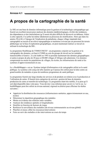 A propos de la cartographie de la santé                                                      Annexe 4.1



Annexe 4.1


A propos de la cartographie de la santé
Le SIG est une base de données informatique pour la gestion et la technologie cartographique qui
fournit un excellent moyen pour analyser des données épidémiologiques, révéler des tendances,
des dépendances et des interrelations qu’il aurait été plus difficile de découvrir en tableaux. Grâce
à cette capacité, il se prête lui-même idéalement au processus de stratification. Alors que dans les
années 50 et 60, à l’époque de l’éradication du paludisme, chaque village impaludé était
cartographié au moyen d’un relevé topographique et maintenu à niveau par un personnel de terrain
pléthorique sur la base d’exploration géographique, on peut maintenant réaliser ce travail en
utilisant la technologie du SIG .

Le programme Healthmap de l’OMS/UNICEF –un programme conjoint sur la gestion et la
cartographie des données, est basé à l’OMS au sein du groupe de travail sur les maladies
transmissibles à Genève ; il a été établi en 1993 et possède maintenant des données géographiques
et autres à propos de plus de 20 pays et 80.000 villages d’Afrique sub-saharienne. Ces données
comprennent au moins les populations de villages, les écoles, les infrastructures de santé et les
systèmes d’approvisionnement en eau.

Le « HealthMapper » est un Système intégré d'information et de cartographie utilisé en la santé
publique. Le système a été conçu de telle manière qu’il puisse être utilisé pour la lutte contre un
grand nombre de maladies et pour de nombreux programmes de santé publique.

Le programme fournit une large étendue de services et de produits en relation avec la production et
l’utilisation de cartes. Il fournit trois catégories de services ; gestion de base de données,
production de cartes et transfert de technologie. Ce programme étant très mobile, il se peut qu’il
soit déjà disponible dans votre pays. Vous devriez vous informer pour savoir si c’est le cas. Le
healthMapper peut être utilisé au niveau national, régional ou district pour effectuer les tâches
suivantes :

·   Apprécier la distribution des ressources (infrastructures sanitaires, approvisionnement en eau,
    écoles)
·   Déterminer la répartition géographique des maladies
·   Mettre en évidence des relations entre variables
·   Analyser des tendances spatiales et longitudinales
·   Stratifier en fonction de facteurs de risque
·   Renforcer la surveillance des maladies (du niveau communautaire au niveau global)
·   Planifier et mieux cibler les ressources/interventions
·   Faire un suivi des maladies et des interventions au cours du temps




                                               - 121 -
 