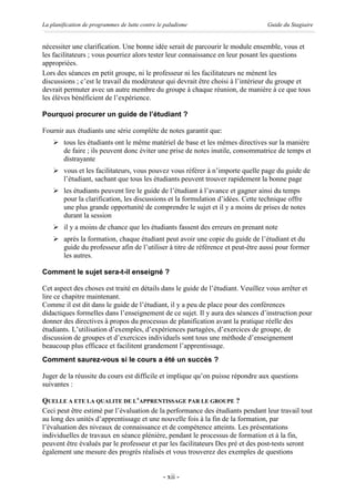 La planification de programmes de lutte contre le paludisme                      Guide du Stagiaire


nécessiter une clarification. Une bonne idée serait de parcourir le module ensemble, vous et
les facilitateurs ; vous pourriez alors tester leur connaissance en leur posant les questions
appropriées.
Lors des séances en petit groupe, ni le professeur ni les facilitateurs ne mènent les
discussions ; c’est le travail du modérateur qui devrait être choisi à l’intérieur du groupe et
devrait permuter avec un autre membre du groupe à chaque réunion, de manière à ce que tous
les élèves bénéficient de l’expérience.

Pourquoi procurer un guide de l’étudiant ?

Fournir aux étudiants une série complète de notes garantit que:
    Ø tous les étudiants ont le même matériel de base et les mêmes directives sur la manière
      de faire ; ils peuvent donc éviter une prise de notes inutile, consommatrice de temps et
      distrayante
    Ø vous et les facilitateurs, vous pouvez vous référer à n’importe quelle page du guide de
      l’étudiant, sachant que tous les étudiants peuvent trouver rapidement la bonne page
    Ø les étudiants peuvent lire le guide de l’étudiant à l’avance et gagner ainsi du temps
      pour la clarification, les discussions et la formulation d’idées. Cette technique offre
      une plus grande opportunité de comprendre le sujet et il y a moins de prises de notes
      durant la session
    Ø il y a moins de chance que les étudiants fassent des erreurs en prenant note
    Ø après la formation, chaque étudiant peut avoir une copie du guide de l’étudiant et du
      guide du professeur afin de l’utiliser à titre de référence et peut-être aussi pour former
      les autres.

Comment le sujet sera-t-il enseigné ?

Cet aspect des choses est traité en détails dans le guide de l’étudiant. Veuillez vous arrêter et
lire ce chapitre maintenant.
Comme il est dit dans le guide de l’étudiant, il y a peu de place pour des conférences
didactiques formelles dans l’enseignement de ce sujet. Il y aura des séances d’instruction pour
donner des directives à propos du processus de planification avant la pratique réelle des
étudiants. L’utilisation d’exemples, d’expériences partagées, d’exercices de groupe, de
discussion de groupes et d’exercices individuels sont tous une méthode d’enseignement
beaucoup plus efficace et facilitent grandement l’apprentissage.
Comment saurez-vous si le cours a été un succès ?

Juger de la réussite du cours est difficile et implique qu’on puisse répondre aux questions
suivantes :

QUELLE A ETE LA QUALITE DE L’APPRENTISSAGE PAR LE GROUPE ?
Ceci peut être estimé par l’évaluation de la performance des étudiants pendant leur travail tout
au long des unités d’apprentissage et une nouvelle fois à la fin de la formation, par
l’évaluation des niveaux de connaissance et de compétence atteints. Les présentations
individuelles de travaux en séance plénière, pendant le processus de formation et à la fin,
peuvent être évalués par le professeur et par les facilitateurs Des pré et des post-tests seront
également une mesure des progrès réalisés et vous trouverez des exemples de questions


                                                 - xii -
 