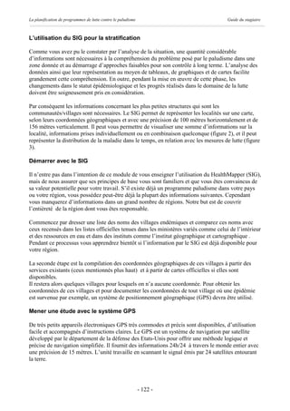 La planification de programmes de lutte contre le paludisme                            Guide du stagiaire



L’utilisation du SIG pour la stratification

Comme vous avez pu le constater par l’analyse de la situation, une quantité considérable
d’informations sont nécessaires à la compréhension du problème posé par le paludisme dans une
zone donnée et au démarrage d’approches faisables pour son contrôle à long terme. L’analyse des
données ainsi que leur représentation au moyen de tableaux, de graphiques et de cartes facilite
grandement cette compréhension. En outre, pendant la mise en œuvre de cette phase, les
changements dans le statut épidémiologique et les progrès réalisés dans le domaine de la lutte
doivent être soigneusement pris en considération.

Par conséquent les informations concernant les plus petites structures qui sont les
communautés/villages sont nécessaires. Le SIG permet de représenter les localités sur une carte,
selon leurs coordonnées géographiques et avec une précision de 100 mètres horizontalement et de
156 mètres verticalement. Il peut vous permettre de visualiser une somme d’informations sur la
localité, informations prises individuellement ou en combinaison quelconque (figure 2), et il peut
représenter la distribution de la maladie dans le temps, en relation avec les mesures de lutte (figure
3).

Démarrer avec le SIG

Il n’entre pas dans l’intention de ce module de vous enseigner l’utilisation du HealthMapper (SIG),
mais de nous assurer que ses principes de base vous sont familiers et que vous êtes convaincus de
sa valeur potentielle pour votre travail. S’il existe déjà un programme paludisme dans votre pays
ou votre région, vous possédez peut-être déjà la plupart des informations suivantes. Cependant
vous manquerez d’informations dans un grand nombre de régions. Notre but est de couvrir
l’entièreté de la région dont vous êtes responsable.

Commencez par dresser une liste des noms des villages endémiques et comparez ces noms avec
ceux recensés dans les listes officielles tenues dans les ministères variés comme celui de l’intérieur
et des ressources en eau et dans des instituts comme l’institut géographique et cartographique .
Pendant ce processus vous apprendrez bientôt si l’information par le SIG est déjà disponible pour
votre région.

La seconde étape est la compilation des coordonnées géographiques de ces villages à partir des
services existants (ceux mentionnés plus haut) et à partir de cartes officielles si elles sont
disponibles.
Il restera alors quelques villages pour lesquels on n’a aucune coordonnée. Pour obtenir les
coordonnées de ces villages et pour documenter les coordonnées de tout village où une épidémie
est survenue par exemple, un système de positionnement géographique (GPS) devra être utilisé.

Mener une étude avec le système GPS

De très petits appareils électroniques GPS très commodes et précis sont disponibles, d’utilisation
facile et accompagnés d’instructions claires. Le GPS est un système de navigation par satellite
développé par le département de la défense des Etats-Unis pour offrir une méthode logique et
précise de navigation simplifiée. Il fournit des informations 24h/24 à travers le monde entier avec
une précision de 15 mètres. L’unité travaille en scannant le signal émis par 24 satellites entourant
la terre.




                                                              - 122 -
 