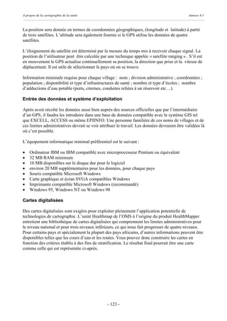 A propos de la cartographie de la santé                                                        Annexe 4.1



La position sera donnée en termes de coordonnées géographiques, (longitude et latitude) à partir
de trois satellites. L’altitude sera également fournie si le GPS utilise les données de quatre
satellites.

L’éloignement du satellite est déterminé par la mesure du temps mis à recevoir chaque signal. La
position de l’utilisateur peut être calculée par une technique appelée « satellite ranging » . S’il est
en mouvement le GPS actualise continuellement sa position, la direction que prise et la vitesse de
déplacement. Il est utile de sélectionner le pays où on se trouve.

Information minimale requise pour chaque village : nom ; division administrative ; coordonnées ;
population ; disponibilité et type d’infrastructures de santé ; nombre et type d’écoles ; nombre
d’adductions d’eau potable (puits, citernes, conduites reliées à un réservoir etc…).

Entrée des données et système d’exploitation

Après avoir récolté les données aussi bien auprès des sources officielles que par l’intermédiaire
d’un GPS, il faudra les introduire dans une base de données compatible avec le système GIS tel
que EXCELL, ACCESS ou même EPIINFO. Une personne familière de ces noms de villages et de
ces limites administratives devrait se voir attribuer le travail. Les données devraient être validées là
où c’est possible.

L’équipement informatique minimal préférentiel est le suivant :

·   Ordinateur IBM ou IBM compatible avec microprocesseur Pentium ou équivalent
·   32 MB RAM minimum
·   10 MB disponibles sur le disque dur pour le logiciel
·   environ 20 MB supplémentaires pour les données, pour chaque pays
·   Souris compatible Microsoft Windows
·   Carte graphique et écran SVGA compatibles Windows
·   Imprimante compatible Microsoft Windows (recommandé)
·   Windows 95, Windows NT ou Windows 98

Cartes digitalisées

Des cartes digitalisées sont exigées pour exploiter pleinement l’application potentielle de
technologies de cartographie .L’unité Healthmap de l’OMS à l’origine du produit HealthMapper
entretient une bibliothèque de cartes digitalisées qui comprennent les limites administratives pour
le niveau national et pour trois niveaux inférieurs, ce qui nous fait progresser de quatre niveaux.
Pour certains pays et spécialement la plupart des pays africains, d’autres informations peuvent être
disponibles telles que les cours d’eau et les routes. Vous pouvez donc construire les cartes en
fonction des critères établis à des fins de stratification. Le résultat final pourrait être une carte
comme celle qui est représentée ci-après.




                                                - 123 -
 