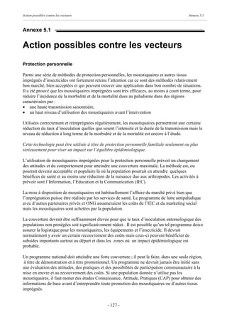 Action possibles contre les vecteurs                                                         Annexe 5.1



Annexe 5.1


Action possibles contre les vecteurs
Protection personnelle

Parmi une série de méthodes de protection personnelles, les moustiquaires et autres tissus
imprégnés d’insecticides ont fortement retenu l’attention car ce sont des méthodes relativement
bon marché, bien acceptées et qui peuvent trouver une application dans bon nombre de situations.
Il a été prouvé que les moustiquaires imprégnées sont très efficaces, au moins à court terme, pour
réduire l’incidence de la morbidité et de la mortalité dues au paludisme dans des régions
caractérisées par :
· une haute transmission saisonnière,
· un haut niveau d’utilisation des moustiquaires avant l’intervention

Utilisées correctement et réimprégnées régulièrement, les moustiquaires permettront une certaine
réduction du taux d’inoculation quelles que soient l’intensité et la durée de la transmission mais le
niveau de réduction à long terme de la morbidité et de la mortalité est encore à l’étude.

Cette technologie peut être utilisée à titre de protection personnelle familiale seulement ou plus
sérieusement pour viser un impact sur l’équilibre épidémiologique.

L’utilisation de moustiquaires imprégnées pour la protection personnelle prévoit un changement
des attitudes et du comportement pour atteindre une couverture maximale. La méthode est, ou
pourrait devenir acceptable et populaire là où la population pourrait en attendre quelques
bénéfices de santé et au moins une réduction de la nuisance due aux arthropodes. Les activités à
prévoir sont l’Information, l’Education et la Communication (IEC).

La mise à disposition de moustiquaires est habituellement l’affaire du marché privé bien que
l’imprégnation puisse être réalisée par les services de santé. Le programme de lutte antipaludique
avec d’autres partenaires privés et ONG assumeraient les coûts de l’IEC et du marketing social
mais les moustiquaires sont achetées par la population.

La couverture devrait être suffisamment élevée pour que le taux d’inoculation entomologique des
populations non protégées soit significativement réduit . Il est possible qu’un tel programme doive
assurer la logistique pour les moustiquaires, les équipements et l’insecticide. Il devrait
normalement y avoir un certain recouvrement des coûts mais ceux-ci peuvent bénéficier de
subsides importants surtout au départ et dans les zones où un impact épidémiologique est
probable.

Un programme national doit atteindre une forte couverture ; il peut le faire, dans une seule région,
 à titre de démonstration et à titre promotionnel. Un programme ne devrait jamais être initié sans
une évaluation des attitudes, des pratiques et des possibilités de participation communautaire à la
mise en œuvre et au recouvrement des coûts. Si une population donnée n’utilise pas les
moustiquaires, il faut mener des études Connaissance, Attitude, Pratiques (CAP) pour obtenir des
informations de base avant d’entreprendre toute promotion des moustiquaires ou d’autres tissus
imprégnés.


                                               - 127 -
 
