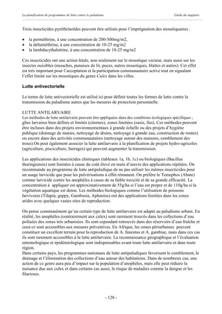La planification de programmes de lutte contre le paludisme                                 Guide du stagiaire



Trois insecticides pyréthrinoïdes peuvent être utilisés pour l’imprégnation des moustiquaires :

·   la perméthrine, à une concentration de 200-500mg/m2,
·   la deltaméthrine, à une concentration de 10-25 mg/m2
·   la lambdacythalotrine, à une concentration de 10-25 mg/m2

Ces insecticides ont une action létale, non seulement sur le moustique vecteur, mais aussi sur les
insectes nuisibles (mouches, punaises de lit, puces, autres moustiques, blattes et autres). Cet effet
est très important pour l’acceptation et la participation communautaire active tout en signalant
l’effet limité sur les moustiques du genre Culex dans les villes.

Lutte antivectorielle

Le terme de lutte antivectorielle est utilisé ici pour définir toutes les formes de lutte contre la
transmission du paludisme autres que les mesures de protection personnelle.

LUTTE ANTILARVAIRE
Les méthodes de lutte antilarvaire peuvent être appliquées dans des conditions écologiques spécifiques ;
gîtes larvaires bien définis et limités (citernes), zones limitées (oasis, îles). Ces méthodes peuvent
être incluses dans des projets environnementaux à grande échelle ou des projets d’hygiène
publique (drainage de marais, nettoyage de drains, nettoyage à grande eau, construction de routes)
ou encore dans des activités communautaires (nettoyage autour des maisons, comblement des
trous).On peut également associer la lutte antilarvaire à la planification de projets hydro-agricoles
(agriculture, pisciculture, barrages) qui peuvent augmenter la transmission.

Les applications des insecticides chimiques (tableaux 1a, 1b, 1c) ou biologiques (Bacillus
thuringiensis) sont limitées à cause du coût élevé en main d’œuvre des applications répétées. On
recommande au programme de lutte antipaludique de ne pas utiliser les mêmes insecticides pour
un usage larvicide que pour les pulvérisations à effet rémanent. On préfère le Temephos (Abate)
comme larvicide contre les anophèles à cause de sa faible toxicité et de sa grande efficacité. La
concentration à appliquer est approximativement de 55g/ha si l’eau est propre et de 110g/ha si la
végétation aquatique est dense. Les méthodes biologiques comme l’utilisation de poissons
larvivores (Tilapia, guppy, Gambusia, Aphanius) ont des applications limitées dans les zones
arides avec quelques vastes sites de reproduction.

On pense communément qu’un certain type de lutte antilarvaire est adapté au paludisme urbain. En
réalité, les anophèles (contrairement aux culex) sont rarement trouvés dans les collections d’eau
polluées des zones très urbanisées. Ils sont cependant retrouvés dans des réservoirs d’eau fraîche et
ceux-ci sont accessibles aux mesures préventives. En Afrique, les zones périurbaines peuvent
constituer un excellent terrain pour la reproduction de A. funestus et A. gambiae, mais dans ces cas
ils sont rarement accessibles à la lutte antilarvaire. La reconnaissance géographique et l’évaluation
entomologique et épidémiologique sont indispensables avant toute lutte antilarvaire et dans toute
région.
Dans certains pays, les programmes nationaux de lutte antipaludiques favorisent le comblement, le
drainage et l’élimination des collections d’eau autour des habitations. Dans de nombreux cas, une
action de ce genre aura peu d’impact sur la population d’anophèles, mais elle peut réduire la
nuisance due aux culex et dans certains cas aussi, le risque de maladies comme la dengue et les
filarioses.




                                                              - 128 -
 