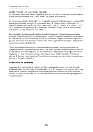 Action possibles contre les vecteurs                                                          Annexe 5.1



LUTTE CONTRE LES ANOPHELES ADULTES
La lutte contre les vecteurs adultes est possible avec des insecticides rémanents comme le DDT et
des insecticides qui ont un effet « knock down » tels que les pyréthrinoïdes.

Le choix des insecticides (tableau 1a, 1b, 1c) dépend d’un grand nombre de facteurs : susceptibilité
des vecteurs, biotopes, matériaux de construction (types de murs), ressources disponibles etc…
Les différences de prix entre les insecticides sont grandes (voir p.33 annexe 10.1, tableau 7) et les
coûts comparatifs des pulvérisations d’insecticides rémanents (excepté les coûts opérationnels)
sont donnés à la page 34 (annexe 10.1, tableau 8).

Les insecticides destinés aux pulvérisations intradomiciliaires doivent satisfaire des exigences
standards de spécification et de conditionnement. L’éventail d’équipements pour les pulvérisations
est large aussi et des caractéristiques standards ont été définies. Les pulvérisateurs sous pression
peuvent être utilisés pour pulvériser les murs, pour traiter les gîtes larvaires et pour l’imprégnation
des moustiquaires à grande échelle.

Toutes les activités de lutte antivectorielle demandent une grande compétence technique, de
l’organisation et des moyens financiers. A tout cela, il faut ajouter les problèmes considérables de
l’acceptabilité, spécialement pour le cas des pulvérisations intradomiciliaires qui peuvent devenir
impopulaires à long terme ; associée à ce dernier problème, il faut tenir compte du caractère
pérenne de l’action. La pulvérisation d’insecticides rémanents est une intervention importante pour
prévenir et freiner les épidémies.

Lutte contre les épidémies

A ce stade de la planification, il est important de prendre des dispositions pour lutter contre les
épidémies si l’on sait qu’elles surviennent dans la région. Réciproquement, si on pense qu’il existe
des situations favorisant les épidémies sans que des épidémies n’aient encore été documentées, il
faudrait en assurer la surveillance et l’évaluation et mener des études sur le terrain pour préciser et
suivre la situation.




                                                - 129 -
 