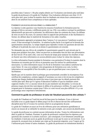 Introduction


possibles dans l’annexe 1. De plus amples détails sur l’évaluation sont donnés plus tard dans
le guide du professeur et le guide de l’étudiant. Une évaluation ultérieure sera faite 12-18
mois plus tard pour évaluer la manière dont les étudiants ont retenu leurs connaissances et
dont ils ont amélioré leurs compétences et leurs aptitudes.

COMMENT LES ELEVES ONT-ILS PERÇU LA FORMATION ?
La réponse à cette question vous fournira les moyens d’améliorer la formation pour les
groupes d’élèves suivants, à différents points de vue. Elle vous aidera à corriger les problèmes
administratifs qui peuvent se présenter, les déficiences dans les contenus du cours, les défauts
de mise en œuvre du cours, les carences dans la capacité des professeurs et des facilitateurs à
former, les défauts dans le matériel de formation et les aides visuelles.
Un questionnaire approprié est proposé dans l’annexe 2 et vous pouvez l’améliorer avant le
cours. Il faut encourager la franchise ; la solution la plus facile à cet égard est la formule des
questionnaires anonymes. Le temps imparti pour répondre à toutes les questions devrait être
suffisant et la période du cours où on donne le questionnaire est cruciale.
Ne demandez pas aux élèves de compléter le questionnaire quand ils sont stressés par le
temps pour produire leur plan ; faites un post-test ou demandez-leur de faire une présentation
de leur travail. D’un autre côté, vous avez besoin de temps pour analyser les résultats et leur
en fournir une rétro-information en session plénière pour évaluer la valeur des réponses.
La rétro-information fournie pendant la formation vous permettra d’évaluer la manière dont la
formation est ressentie par les élèves et permettra aussi de réaliser les améliorations
nécessaires. La rétro-information reçue à la fin de la formation vous aidera à améliorer les
cours futurs. Si vous avez préparé votre programme de formation avec soin, la rétro-
information est susceptible d’être favorable, ce qui est gratifiant pour vous et pour les
facilitateurs.
Quelle que soit la manière dont la politique gouvernementale considère la récompense d’un
certificat de compétence, certains rapports d’assistance au cours et de niveau de compétence
atteints par chaque étudiant devraient être tenus à jour pour que les détails puissent être
vérifiés plus tard. Bien qu’il s’agisse d’éducation d’adultes et que les étudiants soient
supposés étudier, il n’y a aucune raison de ne pas maintenir une discipline. Le niveau de
présence requis devrait être noté depuis le début et les présences vérifiées. Ce sujet est très
exigeant pour le formateur comme pour l’élève et votre travail sera plus difficile s’il y a un
pourcentage assez important d’absentéisme.

Comment le guide du professeur et celui de l’étudiant peuvent-ils être utilisés ?

Le guide de l’étudiant est l’outil de travail de base pour les étudiants. Ceux-ci doivent
travailler avec ce guide depuis le début jusqu’à la fin et chacun devrait être suffisamment
discipliné pour lire à l’avance les sections relatives au programme du jour.
Le guide de l’étudiant est aussi un livre de référence pour une utilisation quotidienne et
encore un moyen de se rafraîchir la mémoire avant, par exemple, une session de planification.
Le guide du professeur ne contient aucune information de plus. Toutes les informations sont
dans le guide de l’étudiant. Pourtant, le guide du professeur contient bien les réponses aux
questions des examens et à certains exercices ; par conséquent, il est fortement conseillé que
les étudiants n’aient pas accès au guide du professeur avant que le cours ne soit terminé. A ce
moment-là, on pourra leur en donner une copie qu’ils pourront emporter, avec l’espoir qu’ils
l’utiliseront pour former d’autres étudiants. Le guide du professeur est initialement destiné à


                                              - xiii -
 
