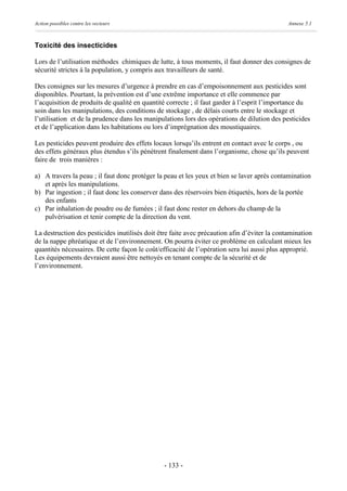 Action possibles contre les vecteurs                                                          Annexe 5.1



Toxicité des insecticides

Lors de l’utilisation méthodes chimiques de lutte, à tous moments, il faut donner des consignes de
sécurité strictes à la population, y compris aux travailleurs de santé.

Des consignes sur les mesures d’urgence à prendre en cas d’empoisonnement aux pesticides sont
disponibles. Pourtant, la prévention est d’une extrême importance et elle commence par
l’acquisition de produits de qualité en quantité correcte ; il faut garder à l’esprit l’importance du
soin dans les manipulations, des conditions de stockage , de délais courts entre le stockage et
l’utilisation et de la prudence dans les manipulations lors des opérations de dilution des pesticides
et de l’application dans les habitations ou lors d’imprégnation des moustiquaires.

Les pesticides peuvent produire des effets locaux lorsqu’ils entrent en contact avec le corps , ou
des effets généraux plus étendus s’ils pénètrent finalement dans l’organisme, chose qu’ils peuvent
faire de trois manières :

a) A travers la peau ; il faut donc protéger la peau et les yeux et bien se laver après contamination
   et après les manipulations.
b) Par ingestion ; il faut donc les conserver dans des réservoirs bien étiquetés, hors de la portée
   des enfants
c) Par inhalation de poudre ou de fumées ; il faut donc rester en dehors du champ de la
   pulvérisation et tenir compte de la direction du vent.

La destruction des pesticides inutilisés doit être faite avec précaution afin d’éviter la contamination
de la nappe phréatique et de l’environnement. On pourra éviter ce problème en calculant mieux les
quantités nécessaires. De cette façon le coût/efficacité de l’opération sera lui aussi plus approprié.
Les équipements devraient aussi être nettoyés en tenant compte de la sécurité et de
l’environnement.




                                                - 133 -
 