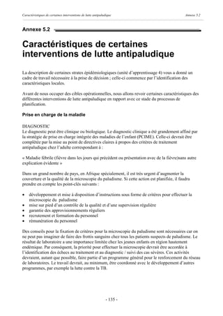 Caractéristiques de certaines interventions de lutte antipaludique                            Annexe 5.2



Annexe 5.2


Caractéristiques de certaines
interventions de lutte antipaludique
La description de certaines strates épidémiologiques (unité d’apprentissage 4) vous a donné un
cadre de travail nécessaire à la prise de décision ; celle-ci commence par l’identification des
caractéristiques locales.

Avant de nous occuper des cibles opérationnelles, nous allons revoir certaines caractéristiques des
différentes interventions de lutte antipaludique en rapport avec ce stade du processus de
planification.

Prise en charge de la maladie

DIAGNOSTIC
Le diagnostic peut être clinique ou biologique. Le diagnostic clinique a été grandement affiné par
la stratégie de prise en charge intégrée des maladies de l’enfant (PCIME). Celle-ci devrait être
complétée par la mise au point de directives claires à propos des critères de traitement
antipaludique chez l’adulte correspondant à :

« Maladie fébrile (fièvre dans les jours qui précèdent ou présentation avec de la fièvre)sans autre
explication évidente »

Dans un grand nombre de pays, en Afrique spécialement, il est très urgent d’augmenter la
couverture et la qualité de la microscopie du paludisme. Si cette action est planifiée, il faudra
prendre en compte les point-clés suivants :

·    développement et mise à disposition d’instructions sous forme de critères pour effectuer la
     microscopie du paludisme
·    mise sur pied d’un contrôle de la qualité et d’une supervision régulière
·    garantie des approvisionnements réguliers
·    recrutement et formation du personnel
·    rémunération du personnel

Des conseils pour la fixation de critères pour la microscopie du paludisme sont nécessaires car on
ne peut pas imaginer de faire des frottis sanguins chez tous les patients suspects de paludisme. Le
résultat de laboratoire a une importance limitée chez les jeunes enfants en région hautement
endémique. Par conséquent, la priorité pour effectuer la microscopie devrait être accordée à
l’identification des échecs au traitement et au diagnostic / suivi des cas sévères. Ces activités
devraient, autant que possible, faire partie d’un programme général pour le renforcement du réseau
de laboratoires. Le travail devrait, au minimum, être coordonné avec le développement d’autres
programmes, par exemple la lutte contre la TB.




                                                             - 135 -
 