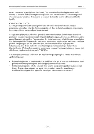 Caractéristiques de certaines interventions de lutte antipaludique                          Annexe 5.2



écrites concernant la posologie en fonction de l’âge pourraient être développés et mis sur le
marché. L’adhésion au traitement préconisé pourrait alors être améliorée. Le lancement pourrait
s’accompagner d’une étude de marché si la nécessité d’atteindre un prix suffisamment bas le
justifie.

CHIMIOPROPHYLAXIE
Le seul groupe pour lequel la chimioprophylaxie est considérée comme faisant partie du
programme national est celui des femmes enceintes et, dans la plupart des régions, cela concerne
les primigravides et les secondigravides seulement.

Le sujet de la prophylaxie pendant la grossesse est malheureusement controversé à la suite des
problèmes suivants : la diminution de l’efficacité de la chloroquine, le souci des effets secondaires
des médicaments alternatifs et l’augmentation des obstacles opposés à l’adhésion de la population.
Les résultats positifs d’études sur les traitements intermittents suggèrent que les femmes enceintes
peuvent être protégées par des approches plus réalistes / faisables que la prophylaxie
hebdomadaire. Une de ces méthodes consiste en la prise d’une dose unique thérapeutique
(habituellement SP) deux fois pendant la grossesse au cours de 2 visites prénatales ou chaque mois
si la femme enceinte est infectée par le VIH/SIDA.

Les principaux critères de l’utilisation des médicaments pour protéger la femme enceinte sont
épidémiologiques :

·    le paludisme pendant la grossesse est-il un problème local qui ne peut être suffisamment réduit
     par une chimiothérapie adéquate précoce appliquée aux cas de fièvre ?
·    l’infrastructure de santé est-elle adéquate pour assurer la prévention pendant la grossesse en
     termes de couverture adéquate par les services prénataux ou par les sages-femmes
     traditionnelles qui pourraient apprendre à appliquer correctement cette mesure ?




                                                             - 137 -
 