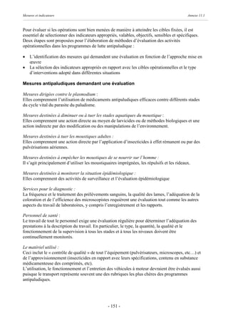 Mesures et indicateurs                                                                       Annexe 11.1



Pour évaluer si les opérations sont bien menées de manière à atteindre les cibles fixées, il est
essentiel de sélectionner des indicateurs appropriés, valables, objectifs, sensibles et spécifiques.
Deux étapes sont proposées pour l’élaboration de méthodes d’évaluation des activités
opérationnelles dans les programmes de lutte antipaludique :

·   L’identification des mesures qui demandent une évaluation en fonction de l’approche mise en
    œuvre
·   La sélection des indicateurs appropriés en rapport avec les cibles opérationnelles et le type
    d’interventions adopté dans différentes situations

Mesures antipaludiques demandant une évaluation

Mesures dirigées contre le plasmodium :
Elles comprennent l’utilisation de médicaments antipaludiques efficaces contre différents stades
du cycle vital du parasite du paludisme.

Mesures destinées à diminuer ou à tuer les stades aquatiques du moustique :
Elles comprennent une action directe au moyen de larvicides ou de méthodes biologiques et une
action indirecte par des modification ou des manipulations de l’environnement.

Mesures destinées à tuer les moustiques adultes :
Elles comprennent une action directe par l’application d’insecticides à effet rémanent ou par des
pulvérisations aériennes.

Mesures destinées à empêcher les moustiques de se nourrir sur l’homme :
Il s’agit principalement d’utiliser les moustiquaires imprégnées, les répulsifs et les rideaux.

Mesures destinées à monitorer la situation épidémiologique :
Elles comprennent des activités de surveillance et l’évaluation épidémiologique

Services pour le diagnostic :
La fréquence et le traitement des prélèvements sanguins, la qualité des lames, l’adéquation de la
coloration et de l’efficience des microscopistes requièrent une évaluation tout comme les autres
aspects du travail de laboratoires, y compris l’enregistrement et les rapports.

Personnel de santé :
Le travail de tout le personnel exige une évaluation régulière pour déterminer l’adéquation des
prestations à la description du travail. En particulier, le type, la quantité, la qualité et le
fonctionnement de la supervision à tous les stades et à tous les niveaux doivent être
continuellement monitorés.

Le matériel utilisé :
Ceci inclut le « contrôle de qualité » de tout l’équipement (pulvérisateurs, microscopes, etc…) et
de l’approvisionnement (insecticides en rapport avec leurs spécifications, contenu en substance
médicamenteuse des comprimés, etc).
L’utilisation, le fonctionnement et l’entretien des véhicules à moteur devraient être évalués aussi
puisque le transport représente souvent une des rubriques les plus chères des programmes
antipaludiques.




                                                - 151 -
 