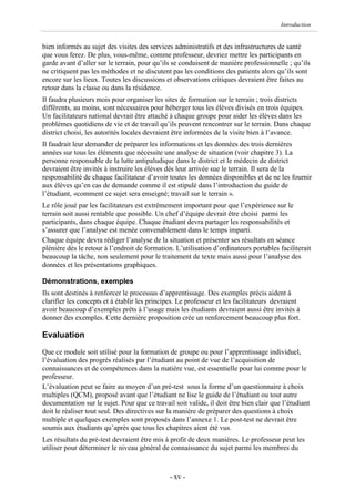 Introduction


bien informés au sujet des visites des services administratifs et des infrastructures de santé
que vous ferez. De plus, vous-même, comme professeur, devriez mettre les participants en
garde avant d’aller sur le terrain, pour qu’ils se conduisent de manière professionnelle ; qu’ils
ne critiquent pas les méthodes et ne discutent pas les conditions des patients alors qu’ils sont
encore sur les lieux. Toutes les discussions et observations critiques devraient être faites au
retour dans la classe ou dans la résidence.
Il faudra plusieurs mois pour organiser les sites de formation sur le terrain ; trois districts
différents, au moins, sont nécessaires pour héberger tous les élèves divisés en trois équipes.
Un facilitateurs national devrait être attaché à chaque groupe pour aider les élèves dans les
problèmes quotidiens de vie et de travail qu’ils peuvent rencontrer sur le terrain. Dans chaque
district choisi, les autorités locales devraient être informées de la visite bien à l’avance.
Il faudrait leur demander de préparer les informations et les données des trois dernières
années sur tous les éléments que nécessite une analyse de situation (voir chapitre 3). La
personne responsable de la lutte antipaludique dans le district et le médecin de district
devraient être invités à instruire les élèves dès leur arrivée sue le terrain. Il sera de la
responsabilité de chaque facilitateur d’avoir toutes les données disponibles et de ne les fournir
aux élèves qu’en cas de demande comme il est stipulé dans l’introduction du guide de
l’étudiant, «comment ce sujet sera enseigné; travail sur le terrain ».
Le rôle joué par les facilitateurs est extrêmement important pour que l’expérience sur le
terrain soit aussi rentable que possible. Un chef d’équipe devrait être choisi parmi les
participants, dans chaque équipe. Chaque étudiant devra partager les responsabilités et
s’assurer que l’analyse est menée convenablement dans le temps imparti.
Chaque équipe devra rédiger l’analyse de la situation et présenter ses résultats en séance
plénière dès le retour à l’endroit de formation. L’utilisation d’ordinateurs portables faciliterait
beaucoup la tâche, non seulement pour le traitement de texte mais aussi pour l’analyse des
données et les présentations graphiques.

Démonstrations, exemples
Ils sont destinés à renforcer le processus d’apprentissage. Des exemples précis aident à
clarifier les concepts et à établir les principes. Le professeur et les facilitateurs devraient
avoir beaucoup d’exemples prêts à l’usage mais les étudiants devraient aussi être invités à
donner des exemples. Cette dernière proposition crée un renforcement beaucoup plus fort.

Evaluation
Que ce module soit utilisé pour la formation de groupe ou pour l’apprentissage individuel,
l’évaluation des progrès réalisés par l’étudiant au point de vue de l’acquisition de
connaissances et de compétences dans la matière vue, est essentielle pour lui comme pour le
professeur.
L’évaluation peut se faire au moyen d’un pré-test sous la forme d’un questionnaire à choix
multiples (QCM), proposé avant que l’étudiant ne lise le guide de l’étudiant ou tout autre
documentation sur le sujet. Pour que ce travail soit valide, il doit être bien clair que l’étudiant
doit le réaliser tout seul. Des directives sur la manière de préparer des questions à choix
multiple et quelques exemples sont proposés dans l’annexe 1. Le post-test ne devrait être
soumis aux étudiants qu’après que tous les chapitres aient été vus.
Les résultats du pré-test devraient être mis à profit de deux manières. Le professeur peut les
utiliser pour déterminer le niveau général de connaissance du sujet parmi les membres du



                                               - xv -
 
