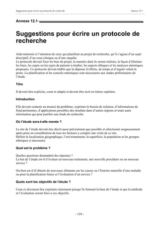 Suggestions pour écrire un protocole de recherche                                               Annexe 12.1



Annexe 12.1


Suggestions pour écrire un protocole de
recherche
Aide-mémoire à l’intention de ceux qui planifient un projet de recherche, qu’il s’agisse d’un sujet
descriptif, d’un essai clinique ou d’une enquête.
Le protocole devrait fixer les buts du projet, la manière dont ils seront réalisés, la façon d’éliminer
les biais, les sujets ou les types de patients à étudier, les aspects éthiques et les analyses statistiques
proposées. Ce protocole devrait établir que la dépense d’efforts, de temps et d’argent valent la
peine. La planification et les conseils statistiques sont nécessaires aux stades préliminaires de
l’étude.

Titre

Il devrait être explicite, court et adapté et devrait être écrit en lettres capitales.

Introduction

Elle devrait contenir un énoncé du problème, exprimer le besoin de solution, d’informations de
fond pertinentes, d’applications possibles des résultats dans d’autres régions et toute autre
information qui peut justifier une étude de recherche.

Où l’étude sera-t-elle menée ?

Le site de l’étude devrait être décrit aussi précisément que possible et sélectionné soigneusement
après prise en considération de tous les facteurs y compris une visite de ce site.
Définir la localisation géographique, l’environnement, la superficie, la population et les groupes
ethniques si nécessaire.

Quel est le problème ?

Quelles questions demandent des réponses ?
Le but de l’étude est-il d’évaluer un nouveau traitement, une nouvelle procédure ou un nouveau
service ?

Ou bien est-il d’obtenir de nouveaux éléments sur les causes ou l’histoire naturelle d’une maladie
ou pour la planification future et l’évaluation d’un service ?

Quels sont les objectifs de l’étude ?

Ceux-ci devraient être exprimés clairement puisqu’ils forment la base de l’étude et que la méthode
et l’évaluation seront liées à ces objectifs.




                                                    - 159 -
 
