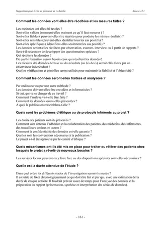 Suggestions pour écrire un protocole de recherche                                            Annexe 12.1



Comment les données vont elles être récoltées et les mesures faites ?

Les méthodes ont elles été testées ?
Sont-elles valides (mesurent-elles vraiment ce qu’il faut mesurer ) ?
Sont-elles fiables ( peuvent-elles être répétées pour produire les mêmes résultats) ?
Sont-elles sensibles (peuvent-elles identifier tous les cas positifs) ?
Sont-elles spécifiques ( identifient-elles seulement les cas positifs) ?
Les données seront-elles récoltées par observation, examen, interview ou à partir de rapports ?
Sera-t-il nécessaire de développer des questionnaires spéciaux ?
Qui récoltera les données ?
De quelle formation auront besoin ceux qui récoltent les données?
Les mesures des données de base ou des résultats (ou les deux) seront elles faites par un
observateur indépendant ?
Quelles vérifications et contrôles seront utilisés pour maintenir la fiabilité et l’objectivité ?

Comment les données seront-elles traitées et analysées ?

Par ordinateur ou par une autre méthode ?
Les données doivent-elles être encodées et informatisées ?
Si oui, qui va se charger de ce travail ?
Comment l’analyse va-t-elle être faite ?
Comment les données seront-elles présentées ?
A quoi la publication ressemblera-t-elle ?

Quels sont les problèmes d’éthique ou de protocole inhérents au projet ?

Les droits des patients sont-ils préservés ?
Comment sont obtenus l’adhésion et la collaboration des patients, des médecins, des infirmières,
des travailleurs sociaux et autres ?
Comment la confidentialité des données est-elle garantie ?
Quelles sont les conventions nécessaires à la publication ?
Le projet a-t-il été approuvé par le comité d’éthique ?

Quels mécanismes ont-ils été mis en place pour traiter ou référer des patients chez
lesquels le projet a révélé de nouveaux besoins ?

Les services locaux peuvent-ils y faire face ou des dispositions spéciales sont-elles nécessaires ?

Quelle est la durée attendue de l’étude ?

Dans quel ordre les différents stades de l’investigation seront-ils menés ?
Il est utile de fixer chronologiquement ce qui doit être fait et par qui, avec une estimation de la
durée de chaque activité. Il faudrait prévoir assez de temps pour l’analyse des données et la
préparation du rapport (présentation, synthèse et interprétation des séries de données).




                                                    - 161 -
 