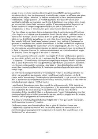 La planification de programmes de lutte contre le paludisme                        Guide du Stagiaire


groupe et pour avoir une indication des zones généralement faibles qui demandent une
attention renforcée, ainsi que des zones où la connaissance générale est suffisante pour qu’on
puisse relâcher un peu l’attention. Ce stade est atteint quand la classe tout entière répond
correctement à chaque question. Les résultats pourraient donc aussi être utilisés pour
identifier les individus qui pourraient jouer le rôle de facilitateurs pour certains sujets et ceux
qui peuvent avoir besoin d’une instruction spéciale. L’autre usage principal du pré-test est
d’avoir une base de comparaison pour mesurer l’acquis dans la connaissance et les
compétences à la fin de la formation, tels qu’ils seront mesurés dans le post-test.
Pour être valides, les questions du post-test devraient être du même niveau de difficulté que
celles du pré-test et les deux tests devraient être donnés dans les mêmes conditions et dans le
même espace de temps. La seule manière d’être sûr que les questions du post-test sont du
même niveau de difficulté que celles du pré-test, est de donner les mêmes questions, mais
dans un ordre différent. Dans le cas d’un questionnaire à choix multiple, il faut donner les
questions et les réponses dans un ordre différent aussi. Il est donc essentiel que les pré-tests
soient récoltés et gardés par les organisateurs (pas par les participants). En tous cas, il n’est
pas nécessaire que les participants connaissent les réponses aux questions du pré-test jusqu’à
la fin de la formation. Pourtant, les étudiants devraient avoir une rétro-information à propos
des domaines faibles sur lesquels ils devraient se concentrer.
Vous-même, comme professeur, vous êtes encouragé à développer une banque de questions
qui peuvent être utilisées pour les pré et post-tests dans des sessions de formation ultérieures.
Les réponses à l’échantillonnage des questions des pré et post-tests sont fournies séparément
dans le guide du professeur pour vous permettre de reproduire les questionnaires facilement.
Les réponses sont considérées comme de valeur égale et valent donc le même nombre de
points. Il est essentiel pour la validité de l’évaluation que la confidentialité soit respectée à
chaque étape.
On peut utiliser d’autres instruments d’évaluation pour évaluer le module de formation lui-
même , par exemple un questionnaire intégré complété par tous les étudiants à la fin de
chaque unité d’apprentissage. Des exemples de questionnaires de ce type peuvent être obtenus
dans le département du développement des ressources humaines, division de la lutte contre les
maladies tropicales, siège de l’OMS, à Genève.
La méthode de formation proposée dans ce guide du professeur se prête d’elle même à une
évaluation facile de la connaissance, des compétences et des aptitudes de chaque étudiant pris
individuellement. La raison en est qu’ils veulent tous être actifs en classe durant la
présentation de leur travail individuel et la discussion qui s’ensuit. Cette évaluation peut être
guidée par le professeur et utilisée pour vérifier que tous les élèves s’approchent des niveaux
standards fixés et que personne n’est laissé en arrière.
A la fin de la formation, chaque étudiant devrait présenter le plan qu’il ou elle a développé.
Voilà encore une occasion d’évaluation.
Finalement, comme nous l’avons expliqué dans le guide de l’étudiant, chacun aura
l’opportunité d’évaluer la formation dans son entièreté, depuis son administration et sa
planification jusqu’au programme d’enseignement et la manière dont les professeurs et les
facilitateurs l’ont mis en œuvre.




                                                - xvi -
 