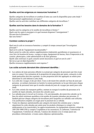 La planification de programmes de lutte contre le paludisme                           Guide du stagiaire



Quelles sont les exigences en ressources humaines ?

Quelles catégories de travailleurs et combien d’entre eux sont-ils disponibles pour cette étude ?
Quel personnel supplémentaire est requis ?
Quelles sont les activités à attribuer aux différentes catégories de travailleurs ?

Quelles sont les besoins dans le domaine de la formation ?

Quelles sont les catégories et le nombre de travailleurs à former ?
Quels sont les sujets à enseigner et à quel moment dispenser l’enseignement ?
Où aura lieu la formation ?
Qui sera formé ?

Combien coûtera le projet ?

Quel sera le coût en ressources humaines y compris le temps consacré par l’investigateur
principal ?
Quel est le coût de l’équipement incontournable ?
Quels seront les coûts des salaires supplémentaires (indemnités quotidiennes et assurances), et
ceux liés à la location de locaux, voyages et repas, équipement de bureau, frais d’impression et de
courrier, photocopies, coûts administratifs et de frais généraux.
Quelle aide extérieure et quels conseils seront nécessaires et quel en sera le coût ?
Qu’est-ce qui est déjà disponible ?
Quelles ressources supplémentaires sont requises ?

Les coûts suivants devraient être clairement identifiés :

·   Les salaires de toute personne affectée à ce projet par catégorie de personnel, par titre et par
    nom (si connu). Une estimation de la proportion de temps plein par année, consacrés à cette
    étude particulière doit être exprimée et cette proportion doit être appliquée au salaire pour
    déterminer le coût inhérent à cette étude.
·   Les coûts des voyages et des per diem. Ceux-ci devraient être calculés sur base de jours par
    personne en mettant clairement en lumière la somme pertinente ou les per diem pour chaque
    catégorie de personnel ainsi que le nombre attendu de jours de voyages par année pour cette
    étude.
·   Les coûts estimés des transports publics, mettant en exergue le nombre de personnes et le
    nombre de trajets attendus, devraient être calculés aussi.
·   Les subsides pour le travail sur le terrain, s’ils sont demandés, devraient être calculés sur la
    base du salaire minimum quotidien et du nombre de journées attendues par personne. Il
    faudrait préciser chaque catégorie de travailleurs pour lesquelles ces subsides sont sollicités.
    Une justification complète est exigée pour le paiement de ce subside.
·   Toutes les dépenses opérationnelles par catégorie devraient être estimées pour y inclure
    séparément les coûts attendus par année pour les produits chimiques (y compris les
    médicaments et les insecticides), les approvisionnements, les équipements mineurs coûtant de
    100 US$-1000 US$ (y compris l’expédition et les assurances), le carburant, l’entretien de
    l’équipement, l’entretien du véhicule, l’analyse des données avec le temps passé aux
    procédures informatisées et toutes autres dépenses opérationnelles.




                                                              - 162 -
 