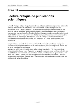 Lecture critique de publications scientifiques                                             Annexe 12.2



Annexe 12.2


Lecture critique de publications
scientifiques
Le but de l’analyse critique des publications de recherche est de déterminer pour vous-même si les
méthodes et les résultats de la recherche sont suffisamment valables pour produire des
informations utiles. L’objectif premier n’est pas nécessairement d’évaluer les auteurs, car leur
projet est souvent le meilleur possible compte tenu des conditions locales et des circonstances
imprévues qui peuvent limiter la valeur des résultats. Ceux qui sont très proches du projet peuvent
être tout à fait conscients des restrictions ; il est pourtant possible, qu’un examen minutieux de la
publication ne les perçoive pas. En définitive, le but de l’analyse n’est pas de décider si les
résultats sont bien présentés, bien écrits et bien illustrés. Il ne s’agit là que de considérations
secondaires.

L’appréciation se soucie de l’évaluation des faits fondamentaux de la recherche pour que les
gestionnaires de programme (dans le cas du paludisme) et les planificateurs puissent prendre des
décisions scientifiquement prouvées.
D’excellents articles ont été publiés sur ce sujet ; vous devriez les lire s’ils sont appropriés et
présentent un intérêt pour vous. Cependant un aperçu de certains points et problèmes abordés dans
ces publications peut vous aider. Dans le tableau suivant, vous trouverez des questions à se poser
et une liste d’items à vérifier pour pouvoir apprécier un article médical ; ce tableau a été fait à
partir de l’article de Fowler et Fulton, 1992. Il vous donnera une idée du mode d’approche d’une
publication de recherche clinique.




                                                 - 165 -
 