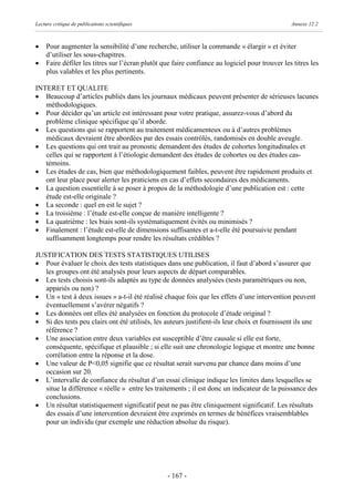 Lecture critique de publications scientifiques                                                   Annexe 12.2



·    Pour augmenter la sensibilité d’une recherche, utiliser la commande « élargir » et éviter
     d’utiliser les sous-chapitres.
·    Faire défiler les titres sur l’écran plutôt que faire confiance au logiciel pour trouver les titres les
     plus valables et les plus pertinents.

INTERET ET QUALITE
· Beaucoup d’articles publiés dans les journaux médicaux peuvent présenter de sérieuses lacunes
   méthodologiques.
· Pour décider qu’un article est intéressant pour votre pratique, assurez-vous d’abord du
   problème clinique spécifique qu’il aborde.
· Les questions qui se rapportent au traitement médicamenteux ou à d’autres problèmes
   médicaux devraient être abordées par des essais contrôlés, randomisés en double aveugle.
· Les questions qui ont trait au pronostic demandent des études de cohortes longitudinales et
   celles qui se rapportent à l’étiologie demandent des études de cohortes ou des études cas-
   témoins.
· Les études de cas, bien que méthodologiquement faibles, peuvent être rapidement produits et
   ont leur place pour alerter les praticiens en cas d’effets secondaires des médicaments.
· La question essentielle à se poser à propos de la méthodologie d’une publication est : cette
   étude est-elle originale ?
· La seconde : quel en est le sujet ?
· La troisième : l’étude est-elle conçue de manière intelligente ?
· La quatrième : les biais sont-ils systématiquement évités ou minimisés ?
· Finalement : l’étude est-elle de dimensions suffisantes et a-t-elle été poursuivie pendant
   suffisamment longtemps pour rendre les résultats crédibles ?

JUSTIFICATION DES TESTS STATISTIQUES UTILISES
· Pour évaluer le choix des tests statistiques dans une publication, il faut d’abord s’assurer que
   les groupes ont été analysés pour leurs aspects de départ comparables.
· Les tests choisis sont-ils adaptés au type de données analysées (tests paramétriques ou non,
   appariés ou non) ?
· Un « test à deux issues » a-t-il été réalisé chaque fois que les effets d’une intervention peuvent
   éventuellement s’avérer négatifs ?
· Les données ont elles été analysées en fonction du protocole d’étude original ?
· Si des tests peu clairs ont été utilisés, les auteurs justifient-ils leur choix et fournissent ils une
   référence ?
· Une association entre deux variables est susceptible d’être causale si elle est forte,
   conséquente, spécifique et plausible ; si elle suit une chronologie logique et montre une bonne
   corrélation entre la réponse et la dose.
· Une valeur de P<0,05 signifie que ce résultat serait survenu par chance dans moins d’une
   occasion sur 20.
· L’intervalle de confiance du résultat d’un essai clinique indique les limites dans lesquelles se
   situe la différence « réelle » entre les traitements ; il est donc un indicateur de la puissance des
   conclusions.
· Un résultat statistiquement significatif peut ne pas être cliniquement significatif. Les résultats
   des essais d’une intervention devraient être exprimés en termes de bénéfices vraisemblables
   pour un individu (par exemple une réduction absolue du risque).




                                                  - 167 -
 