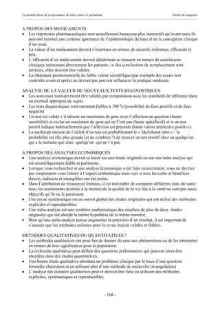 La planification de programmes de lutte contre le paludisme                             Guide du stagiaire



A PROPOS DES MEDICAMENTS
· Les répertoires pharmaceutiques sont actuellement beaucoup plus instructifs qu’avant mais ils
   peuvent montrer une certaine ignorance de l’épidémiologie de base et de la conception clinique
   d’un essai.
· La valeur d’un médicament devrait s’exprimer en termes de sécurité, tolérance, efficacité et
   prix.
· L’efficacité d’un médicament devrait idéalement se mesurer en termes de conclusions
   cliniques intéressant directement les patients ; si des conclusions de remplacement sont
   utilisées, elles doivent être valides.
· La littérature promotionnelle de faible valeur scientifique (par exemple des essais non
   contrôlés avant et après) ne devrait pas pouvoir influencer la pratique médicale.

ANALYSE DE LA VALEUR DE NOUVEAUX TESTS DIAGNOSTIQUES
· Les nouveaux tests devraient être validés par comparaison avec les standards de référence dans
  un éventail approprié de sujets.
· Les tests diagnostiques sont rarement fiables à 100 % (possibilité de faux positifs et de faux
  négatifs)
· Un test est valide s’il détecte un maximum de gens avec l’affection en question (haute
  sensibilité) et exclut un maximum de gens qui ne l’ont pas (haute spécificité) et si un test
  positif indique habituellement que l’affection est présente (haute valeur prédictive positive).
· La meilleure mesure de l’utilité d’un test est probablement le « likelyhood ratio » : la
  probabilité est elle plus grande (et de combien ?) de trouver un test positif chez un quelqu’un
  qui a la maladie que chez quelqu’un qui ne l’a pas.

A PROPOS DES ANALYSES ECONOMIQUES
· Une analyse économique devait se baser sur une étude originale ou sur une méta analyse qui
   est scientifiquement fiable et pertinente.
· Lorsque vous recherchez si une analyse économique a été faite correctement, vous ne devriez
   pas simplement vous limiter à l’aspect arithmétique mais voir si tous les coûts et bénéfices
   directs, indirects et intangibles ont été inclus.
· Dans l’attribution de ressources limitées, il est inévitable de comparer différents états de santé
   mais les instruments destinés à la mesure de la qualité de la vie liée à la santé ne sont pas aussi
   objectifs qu’ils ne le paraissent.
· Une revue systématique est un survol global des études originales qui ont utilisé des méthodes
   explicites et reproductibles.
· Une méta-analyse est une synthèse mathématique des résultats de plus de deux études
   originales qui ont abordé la même hypothèse de la même manière.
· Bien qu’une méta-analyse puisse augmenter la précision d’un résultat, il est important de
   s’assurer que les méthodes utilisées pour la revue étaient valides et fiables.

METHODES QUALITATIVES OU QUANTITATIVES ?
· Les méthodes qualitatives ont pour but de donner du sens aux phénomènes ou de les interpréter
  en termes de leur signification pour la population.
· La recherche qualitative peut définir des questions préliminaires qui peuvent alors être
  abordées dans des études quantitatives.
· Une bonne étude qualitative abordera un problème clinique par le biais d’une question
  formulée clairement et en utilisant plus d’une méthode de recherche (triangulation)
· L’analyse des données qualitatives peut et devrait être faite en utilisant des méthodes
  explicites, systématiques et reproductibles.



                                                              - 168 -
 