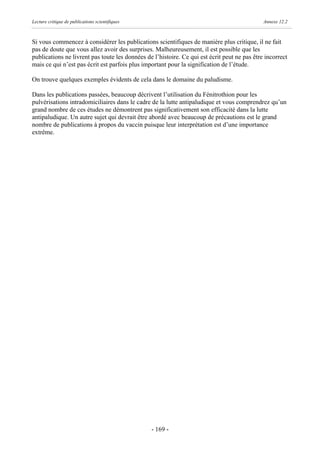 Lecture critique de publications scientifiques                                                Annexe 12.2



Si vous commencez à considérer les publications scientifiques de manière plus critique, il ne fait
pas de doute que vous allez avoir des surprises. Malheureusement, il est possible que les
publications ne livrent pas toute les données de l’histoire. Ce qui est écrit peut ne pas être incorrect
mais ce qui n’est pas écrit est parfois plus important pour la signification de l’étude.

On trouve quelques exemples évidents de cela dans le domaine du paludisme.

Dans les publications passées, beaucoup décrivent l’utilisation du Fénitrothion pour les
pulvérisations intradomiciliaires dans le cadre de la lutte antipaludique et vous comprendrez qu’un
grand nombre de ces études ne démontrent pas significativement son efficacité dans la lutte
antipaludique. Un autre sujet qui devrait être abordé avec beaucoup de précautions est le grand
nombre de publications à propos du vaccin puisque leur interprétation est d’une importance
extrême.




                                                 - 169 -
 
