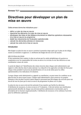 Directives pour développer un plan de mise en œuvre                                          Annexe 13.1



Annexe 13.1


Directives pour développer un plan de
mise en œuvre
Cette annexe donne les indications pour :

- définir un plan de mise en œuvre
- répertorier les éléments d’un plan de mise en œuvre
- développer des listes et des tableaux énumérant en détail les opérations nécessaires
  à la mise en œuvre du programme
- établir les mécanismes de l’évaluation opérationnelle
- calculer les demandes précises en ressources
- calculer les coûts de la mise en œuvre
Introduction

Développer un plan de mise en œuvre constitue la première étape après que le plan ait été rédigé,
soumis au ministère et approuvé. L’attribution du budget devrait avoir été assurée.

DÉCENTRALISATION
Il faut maintenant faire traduire le plan en actions par les unités périphériques de gestion en
coopération avec les responsables de la mise en œuvre à ce niveau et avec des directives et une
coordination venues du centre.

Le point de départ est l’identification des strates trouvées dans chaque unité administrative par
rapport à celles décrites dans le plan national. Les objectifs et les approches ont déjà été fixés pour
chaque strate pendant le processus de planification et il en est de même pour les cibles
opérationnelles et les indicateurs d’évaluation.

Lorsque chaque unité administrative a apporté sa contribution, on peut toutes les combiner en un
plan de mise en œuvre pour le pays. Chaque unité administrative peut conserver ses propres
éléments à titre de plan d’action à partir duquel le personnel peut développer des activités pour son
travail de tous les jours par la mise en œuvre du programme en phase avec le plan.

Le plan de mise en œuvre devrait être présenté d’une manière qui facilite les décisions
d’attribution de ressources, la mise en œuvre et l’évaluation ; il devrait inclure une stratification
opérationnelle détaillée de chaque sous-division politico-administrative (territoriale), par la
description de la structure organisationnelle, l’attribution de ressources et les schémas d’activités
pour les différentes opérations.




                                                      - 171 -
 