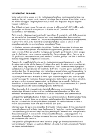 Introduction


Introduction au cours
Votre toute première session avec les étudiants dans la salle de réunion devrait se faire avec
les sièges disposés en demi cercle comme c’est indiqué dans le schéma. Si les chaises ne sont
pas munies de support fixe pour prendre note, il serait utile de pouvoir disposer de petits
bureaux ou de tables.
Tout d’abord, présentez-vous. Ecrivez votre nom sur le tableau ou le FLIPCHART et parlez
quelque peu aux élèves de votre parcours et de votre travail. Demandez ensuite aux
facilitateurs de faire de même.
Après cela, les élèves devraient se présenter eux-mêmes. Il pourrait être utile de les assembler
par paire et de leur demander d’échanger leurs noms, des informations à propos de leur
travail, de la ville où ils habitent etc. Chaque étudiant peut alors présenter son ou sa partenaire
au groupe tout entier. Cette méthode a souvent pour effet de réduire la tension et une
atmosphère détendue est aussi une bonne atmosphère d’étude.
Les étudiants auront reçu leurs copies du guide de l’étudiant. Laissez-leur 10 minutes pour
lire son introduction et ensuite, brièvement mais soigneusement, parlez leur des différents
sujets couverts. Il faut que vous leur expliquiez, par exemple, que le travail en petits groupes
avec des facilitateurs est un bon moyen pour faciliter l’apprentissage. Mettez l’accent sur le
fait que le cours va comprendre un grand nombre d’exercices, puisque c’est bien la meilleure
manière d’acquérir les compétences nécessaires.
Parcourez les objectifs de telle sorte que les étudiants comprennent exactement ce qu’ils
devraient avoir réalisé à la fin du cours. Expliquez-leur qu’ils devraient garder ces objectifs à
l’esprit tout au long du cours et toujours demander de l’aide s’ils ont des doutes à propos de
leur réalisation. Chaque étudiant est susceptible d’être plus conscient que les facilitateurs de la
manière dont il ou elle a compris un sujet particulier ou a maîtrisé une compétence précise ; le
travail des facilitateurs est de rendre le processus d’apprentissage aussi efficace que possible.
Vous avez peut-être envie d’aborder d’autres sujets à ce moment précis mais il faut essayer
aussi d’encourager les étudiants à discuter le programme de formation–ce qu’ils en attendent,
quels aspects du programme les contrarient, etc. Expliquez que vous et les facilitateurs
accueillerez la rétro-information tout au long du cours- une critique constructive de la part des
étudiants peut vous aider à améliorer le programme de formation.
Il faut leur parler de la préparation des plans individuels pour un programme de lutte
antipaludique à l’endroit où ils travaillent, sur la base des informations qu’il leur a été
demandé d’amener avec eux au moment où ils ont été sélectionnés pour cette formation.
Expliquez-leur que la planification doit être basée sur les informations disponibles et qu’ils ne
devraient pas se soucier de ne pas avoir toutes les informations dont ils auraient voulu
disposer. Avertissez-les du fait qu’ils doivent progresser à la même allure que la classe et
utiliser les soirées et les week-ends pour réfléchir à leurs plans.
Informez-les du fait qu’on leur demandera de présenter certains aspects de leur plan durant le
cours et le plan entier à la fin du cours. Expliquez qu’il s’agit d’un exercice, qu’ils devraient
s’en réjouir et acquérir autant d’expérience que possible par l’observation de leurs pairs et les
discussions avec eux et aussi avec les professeurs et facilitateurs. Le développement et la
présentation de ces plans n’implique en aucune façon que les plans ont été approuvés pour
une quelconque mise en œuvre.
Expliquez-leur que la planification est un travail de groupe qui demande la contribution de
tous les secteurs, y compris les secteurs extérieurs à la santé et devrait normalement s’étendre
sur plus ou moins trois mois.

                                              - xvii -
 