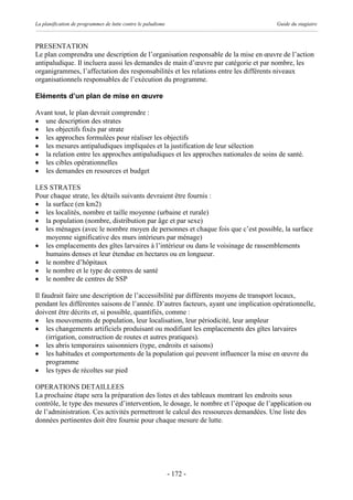 La planification de programmes de lutte contre le paludisme                           Guide du stagiaire



PRESENTATION
Le plan comprendra une description de l’organisation responsable de la mise en œuvre de l’action
antipaludique. Il incluera aussi les demandes de main d’œuvre par catégorie et par nombre, les
organigrammes, l’affectation des responsabilités et les relations entre les différents niveaux
organisationnels responsables de l’exécution du programme.

Eléments d’un plan de mise en œuvre

Avant tout, le plan devrait comprendre :
· une description des strates
· les objectifs fixés par strate
· les approches formulées pour réaliser les objectifs
· les mesures antipaludiques impliquées et la justification de leur sélection
· la relation entre les approches antipaludiques et les approches nationales de soins de santé.
· les cibles opérationnelles
· les demandes en resources et budget

LES STRATES
Pour chaque strate, les détails suivants devraient être fournis :
· la surface (en km2)
· les localités, nombre et taille moyenne (urbaine et rurale)
· la population (nombre, distribution par âge et par sexe)
· les ménages (avec le nombre moyen de personnes et chaque fois que c’est possible, la surface
   moyenne significative des murs intérieurs par ménage)
· les emplacements des gîtes larvaires à l’intérieur ou dans le voisinage de rassemblements
   humains denses et leur étendue en hectares ou en longueur.
· le nombre d’hôpitaux
· le nombre et le type de centres de santé
· le nombre de centres de SSP

Il faudrait faire une description de l’accessibilité par différents moyens de transport locaux,
pendant les différentes saisons de l’année. D’autres facteurs, ayant une implication opérationnelle,
doivent être décrits et, si possible, quantifiés, comme :
· les mouvements de population, leur localisation, leur périodicité, leur ampleur
· les changements artificiels produisant ou modifiant les emplacements des gîtes larvaires
     (irrigation, construction de routes et autres pratiques).
· les abris temporaires saisonniers (type, endroits et saisons)
· les habitudes et comportements de la population qui peuvent influencer la mise en œuvre du
     programme
· les types de récoltes sur pied

OPERATIONS DETAILLEES
La prochaine étape sera la préparation des listes et des tableaux montrant les endroits sous
contrôle, le type des mesures d’intervention, le dosage, le nombre et l’époque de l’application ou
de l’administration. Ces activités permettront le calcul des ressources demandées. Une liste des
données pertinentes doit être fournie pour chaque mesure de lutte.




                                                              - 172 -
 