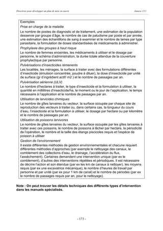Directives pour développer un plan de mise en œuvre                                  Annexe 13.1



   Exemples
   Prise en charge de la maladie
   Le nombre de postes de diagnostic et de traitement, une estimation de la population
   desservie par groupe d’âge, le nombre de cas de paludisme par poste et par année,
   une estimation des échantillons de sang à examiner et le nombre de lames par type
   parasitaire, la formulation de doses standardisées de médicaments à administrer.
   Prophylaxie des groupes à haut risque
   Le nombre de femmes enceintes, les médicaments à utiliser et le dosage par
   personne, le schéma d’administration, la durée totale attendue de la couverture
   prophylactique par personne.
   Pulvérisations d’insecticides rémanents
   Les localités, les ménages, la surface à traiter avec des formulations différentes
   d’insecticide (émulsion concentrée, poudre à diluer), la dose d’insecticide par unité
   de surface (gr d’ingrédient actif/ m2 ) et le nombre de passages par an.
   Pulvérisation aérienne (ULV)
   Le nombre d’hectares à traiter, le type d’insecticide et la formulation à utiliser, la
   quantité en millilitres d’insecticide/ha, le moment ou le jour de l’application, le temps
   nécessaire à l’application et le nombre de passages par an.
   Utilisation de larvicides chimiques
   Le nombre de gîtes larvaires du vecteur, la surface occupée par chaque site de
   reproduction des vecteurs à traiter ou, dans certains cas, la longueur du cours
   d’eau, l’insecticide et la formulation à utiliser, le dosage par hectare ou par kilomètre
   et le nombre de passages par an.
   Utilisation de poissons larvivores
   Le nombre de gîtes larvaires du vecteur, la surface occupée par les gîtes larvaires à
   traiter avec ces poissons, le nombre de poissons à lâcher par hectare, la périodicité
   de l’opération, le nombre et la taille des étangs piscicoles requis et l’espèce de
   poisson à utiliser
   Gestion de l’environnement
   Il existe différentes méthodes de gestion environnementales et chacune requiert
   différentes méthodes d’approches (par exemple le nettoyage des canaux, le
   comblement des collections d’eau, le drainage, l’accélération du flux,
   l’assèchement). Certaines demandent une intervention unique (par ex le
   comblement), d’autres des interventions répétées et périodiques. Il est nécessaire
   de décrire l’action et son étendue (par ex les km de canaux à nettoyer), les moyens
   requis (par ex une excavatrice mécanique), le nombre d’heures de travail par
   personne et par unité (par ex pour 1 km de canal) et le nombre de périodes (par ex
   le nombre de passages requis par an, pour le nettoyage).


Note : On peut trouver les détails techniques des différents types d’intervention
dans les manuels spécialisés.




                                                      - 173 -
 