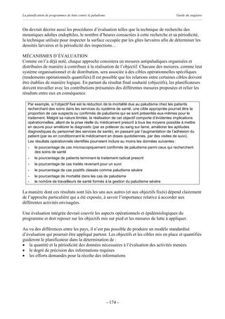 La planification de programmes de lutte contre le paludisme                                  Guide du stagiaire



On devrait décrire aussi les procédures d’évaluation telles que la technique de recherche des
moustiques adultes endophiles, le nombre d’heures consacrées à cette recherche et sa périodicité,
la technique utilisée pour inspecter la surface occupée par les gîtes larvaires afin de déterminer les
densités larvaires et la périodicité des inspections…

MÉCANISMES D’ÉVALUATION
Comme on l’a déjà noté, chaque approche consistera en mesures antipaludiques organisées et
distribuées de manière à contribuer à la réalisation de l’objectif. Chacune des mesures, comme leur
système organisationnel et de distribution, sera associée à des cibles opérationnelles spécifiques
(rendements opérationnels quantifiés).Il est possible que les relations entre certaines cibles doivent
être établies de manière logique. En partant du résultat final souhaité (objectifs), les planificateurs
doivent travailler avec les contributions présumées des différentes mesures proposées et relier les
résultats entre eux en conséquence.

   Par exemple, si l’objectif fixé est la réduction de la mortalité due au paludisme chez les patients
   recherchant des soins dans les services du système de santé, une cible appropriée pourrait être la
   proportion de cas suspects ou confirmés de paludisme qui se sont présentés eux-mêmes pour le
   traitement. Malgré sa nature limitée, la réalisation de cet objectif comporte d’évidentes implications
   opérationnelles, allant de la prise réelle du médicament prescrit à tous les moyens possible à mettre
   en œuvre pour améliorer le diagnostic (par ex prélever du sang sur lame, améliorer les aptitudes
   diagnostiques du personnel des services de santé), en passant par l’augmentation de l’adhésion du
   patient (par ex en conditionnant le médicament en doses quotidiennes, par des visites de suivi).
   Les résultats opérationnels identifiés pourraient inclure au moins les données suivantes :
   -    le pourcentage de cas microscopiquement confirmés de paludisme parmi ceux qui recherchent
        des soins de santé
   -    le pourcentage de patients terminant le traitement radical prescrit
   -    le pourcentage de cas traités revenant pour un suivi
   -    le pourcentage de cas positifs classés comme paludisme sévère
   -    le pourcentage de mortalité dans les cas de paludisme
   -    le nombre de travailleurs de santé formés à la gestion du paludisme sévère

La manière dont ces résultats sont liés les uns aux autres (et aux objectifs fixés) dépend clairement
de l’approche particulière qui a été exposée, à savoir l’importance relative à accorder aux
différentes activités envisagées.

Une évaluation intégrée devrait couvrir les aspects opérationnels et épidémiologiques du
programme et doit reposer sur les objectifs mis sur pied et les mesures de lutte à appliquer.

Au vu des différences entre les pays, il n’est pas possible de produire un modèle standardisé
d’évaluation qui pourrait être appliqué partout. Les objectifs et les cibles mis en place et quantifiés
guideront le planificateur dans la détermination de :
· la quantité et la périodicité des données nécessaires à l’évaluation des activités menées
· le degré de précision des informations requises
· les efforts demandés pour la récolte des informations




                                                              - 174 -
 