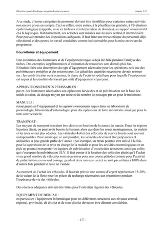 Directives pour développer un plan de mise en œuvre                                          Annexe 13.1



A ce stade, d’autres catégories de personnel doivent être identifiées pour certaines autres activités
non encore prises en compte. Ceci se réfère, entre autres, à la planification générale, à l’évaluation
épidémiologique (rapports, mise en tableaux et interprétation de données), au support administratif
et à la logistique. Habituellement, ces activités sont menées aux niveaux central et intermédiaire.
Pour pouvoir prendre des dispositions adéquates, il faut faire une revue critique du personnel déjà
sélectionné et des postes de travail considérés comme indispensables pour la mise en œuvre du
programme.

Fournitures et équipement

Une estimation des fournitures et de l’équipement requis a déjà été faite pendant l’analyse des
tâches. Des exemples supplémentaires d’estimation de ressources sont donnés plus bas.
Il faudrait faire une description du type d’équipement nécessaire pour les opérations, tels que des
pulvérisateurs portables et des microscopes. Le calcul des quantités nécessaires devrait reposer
sur : les unités à traiter ou à examiner, la durée de l’activité spécifique pour laquelle l’équipement
est requis et les résultats du travail par unité d’équipement et par jour.

APPROVISIONNEMENTS PERISSABLES :
par ex. les fournitures nécessaires aux opérations larvicides et de pulvérisation sur la base des
unités à traiter, du dosage moyen par unité et du nombre de passages par an pour le traitement.

MANUELS :
renseignent sur l’équipement et les approvisionnements requis dans un laboratoire de
parasitologie, laboratoire d’entomologie, pour des opérations de lutte antilarvaire ainsi que pour la
lutte antivectorielle.

TRANSPORT :
Les moyens de transport devraient être choisis en fonction de la nature du terrain. Dans les régions
lacustres (lacs), on peut avoir besoin de bateaux alors que dans les zones montagneuses, les mulets
et les ânes seront plus adaptés. Les véhicules 4x4 et des véhicules de service lourds sont souvent
indispensables. Pour autant que ce soit possible, les véhicules devraient être polyvalents et
utilisables la plus grande partie de l’année ; par exemple, un break pourrait être utilisé à la fois
pour la supervision de la prise en charge de la maladie et pour les activités entomologiques et un
pick up pourrait transporter les équipes de pulvérisation d’insecticides rémanents ainsi que celles
qui s’occupent de pulvérisation ULV. Il faut penser à la location des véhicules plutôt qu’à l’achat
si un grand nombre de véhicules sont nécessaires pour une courte période (comme pour l’activité
de pulvérisation en un seul passage ,pendant deux mois par an) et ne sont pas utilisés à 100% dans
d’autres buts pendant le reste de l’année.

Au moment de l’achat des véhicules, il faudrait prévoir une somme d’argent représentant 15-20%
de la valeur de la flotte pour les pièces de rechange nécessaires aux réparations pendant
l’espérance de vie des véhicules.

Des réserves adéquates doivent être faites pour l’entretien régulier des véhicules.

EQUIPEMENT DE BUREAU :
en particulier l’équipement informatique pour les différentes structures aux niveaux central,
régional, provincial, de district et de sous-district devraient être dûment considérées.




                                                      - 177 -
 